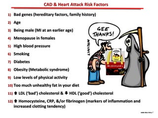 ABB MD FACC©
1) Bad genes (hereditary factors, family history)
2) Age
3) Being male (MI at an earlier age)
4) Menopause in females
5) High blood pressure
6) Smoking
7) Diabetes
8) Obesity (Metabolic syndrome)
9) Low levels of physical activity
10) Too much unhealthy fat in your diet
11)  LDL (‘bad’) cholesterol &  HDL (‘good’) cholesterol
12)  Homocysteine, CRP, &/or fibrinogen (markers of inflammation and
increased clotting tendency)
CAD & Heart Attack Risk Factors
 
