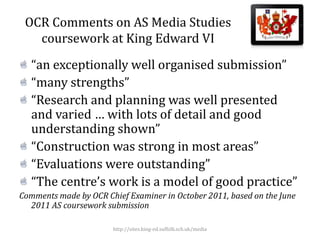 OCR Comments on AS Media Studies
   coursework at King Edward VI
   “an exceptionally well organised submission”
   “many strengths”
   “Research and planning was well presented
   and varied … with lots of detail and good
   understanding shown”
   “Construction was strong in most areas”
   “Evaluations were outstanding”
   “The centre’s work is a model of good practice”
Comments made by OCR Chief Examiner in October 2011, based on the June
  2011 AS coursework submission

                       http://sites.king-ed.suffolk.sch.uk/media
 