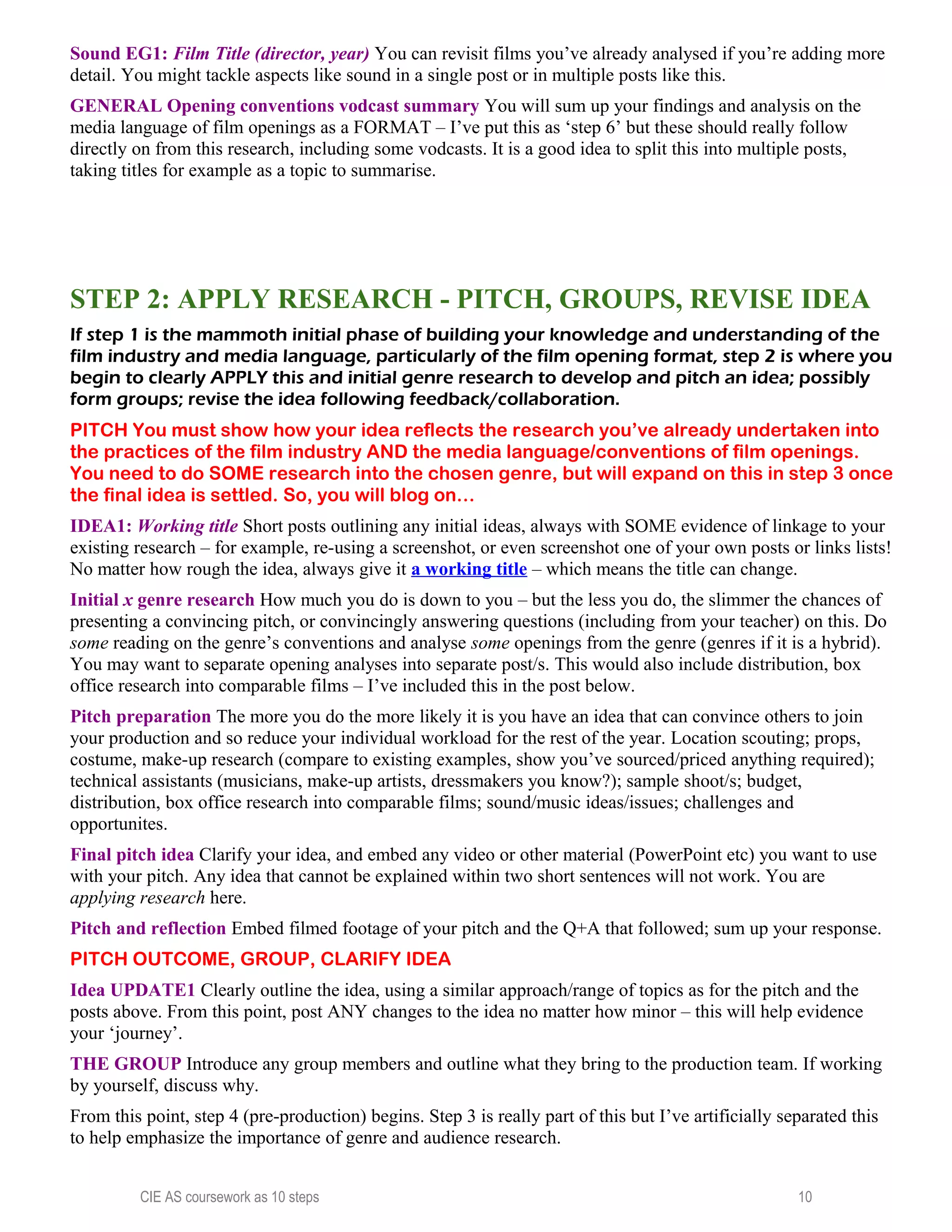 Sound EG1: Film Title (director, year) You can revisit films you’ve already analysed if you’re adding more
detail. You might tackle aspects like sound in a single post or in multiple posts like this.
GENERAL Opening conventions vodcast summary You will sum up your findings and analysis on the
media language of film openings as a FORMAT – I’ve put this as ‘step 6’ but these should really follow
directly on from this research, including some vodcasts. It is a good idea to split this into multiple posts,
taking titles for example as a topic to summarise.
STEP 2: APPLY RESEARCH - PITCH, GROUPS, REVISE IDEA
If step 1 is the mammoth initial phase of building your knowledge and understanding of the
film industry and media language, particularly of the film opening format, step 2 is where you
begin to clearly APPLY this and initial genre research to develop and pitch an idea; possibly
form groups; revise the idea following feedback/collaboration.
PITCH You must show how your idea reflects the research you’ve already undertaken into
the practices of the film industry AND the media language/conventions of film openings.
You need to do SOME research into the chosen genre, but will expand on this in step 3 once
the final idea is settled. So, you will blog on…
IDEA1: Working title Short posts outlining any initial ideas, always with SOME evidence of linkage to your
existing research – for example, re-using a screenshot, or even screenshot one of your own posts or links lists!
No matter how rough the idea, always give it a working title – which means the title can change.
Initial x genre research How much you do is down to you – but the less you do, the slimmer the chances of
presenting a convincing pitch, or convincingly answering questions (including from your teacher) on this. Do
some reading on the genre’s conventions and analyse some openings from the genre (genres if it is a hybrid).
You may want to separate opening analyses into separate post/s. This would also include distribution, box
office research into comparable films – I’ve included this in the post below.
Pitch preparation The more you do the more likely it is you have an idea that can convince others to join
your production and so reduce your individual workload for the rest of the year. Location scouting; props,
costume, make-up research (compare to existing examples, show you’ve sourced/priced anything required);
technical assistants (musicians, make-up artists, dressmakers you know?); sample shoot/s; budget,
distribution, box office research into comparable films; sound/music ideas/issues; challenges and
opportunites.
Final pitch idea Clarify your idea, and embed any video or other material (PowerPoint etc) you want to use
with your pitch. Any idea that cannot be explained within two short sentences will not work. You are
applying research here.
Pitch and reflection Embed filmed footage of your pitch and the Q+A that followed; sum up your response.
PITCH OUTCOME, GROUP, CLARIFY IDEA
Idea UPDATE1 Clearly outline the idea, using a similar approach/range of topics as for the pitch and the
posts above. From this point, post ANY changes to the idea no matter how minor – this will help evidence
your ‘journey’.
THE GROUP Introduce any group members and outline what they bring to the production team. If working
by yourself, discuss why.
From this point, step 4 (pre-production) begins. Step 3 is really part of this but I’ve artificially separated this
to help emphasize the importance of genre and audience research.
CIE AS coursework as 10 steps 10
 