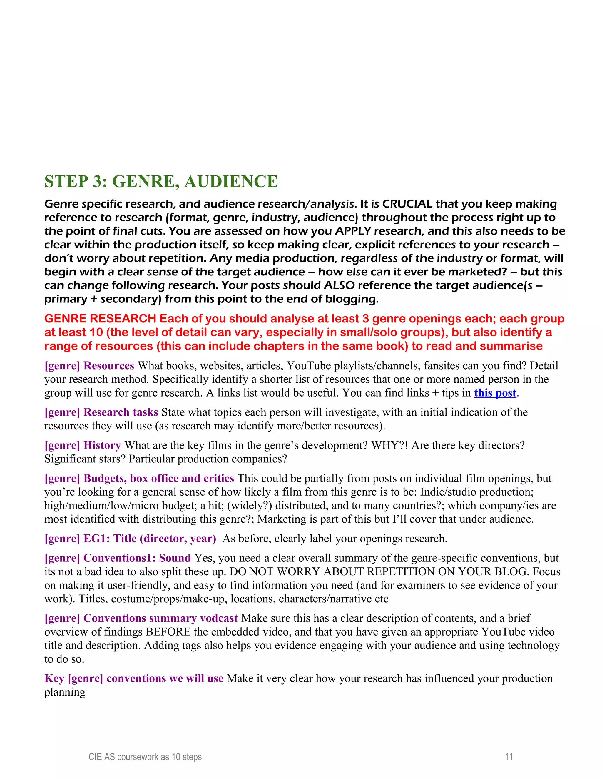 STEP 3: GENRE, AUDIENCE
Genre specific research, and audience research/analysis. It is CRUCIAL that you keep making
reference to research (format, genre, industry, audience) throughout the process right up to
the point of final cuts. You are assessed on how you APPLY research, and this also needs to be
clear within the production itself, so keep making clear, explicit references to your research –
don’t worry about repetition. Any media production, regardless of the industry or format, will
begin with a clear sense of the target audience – how else can it ever be marketed? – but this
can change following research. Your posts should ALSO reference the target audience(s –
primary + secondary) from this point to the end of blogging.
GENRE RESEARCH Each of you should analyse at least 3 genre openings each; each group
at least 10 (the level of detail can vary, especially in small/solo groups), but also identify a
range of resources (this can include chapters in the same book) to read and summarise
[genre] Resources What books, websites, articles, YouTube playlists/channels, fansites can you find? Detail
your research method. Specifically identify a shorter list of resources that one or more named person in the
group will use for genre research. A links list would be useful. You can find links + tips in this post.
[genre] Research tasks State what topics each person will investigate, with an initial indication of the
resources they will use (as research may identify more/better resources).
[genre] History What are the key films in the genre’s development? WHY?! Are there key directors?
Significant stars? Particular production companies?
[genre] Budgets, box office and critics This could be partially from posts on individual film openings, but
you’re looking for a general sense of how likely a film from this genre is to be: Indie/studio production;
high/medium/low/micro budget; a hit; (widely?) distributed, and to many countries?; which company/ies are
most identified with distributing this genre?; Marketing is part of this but I’ll cover that under audience.
[genre] EG1: Title (director, year) As before, clearly label your openings research.
[genre] Conventions1: Sound Yes, you need a clear overall summary of the genre-specific conventions, but
its not a bad idea to also split these up. DO NOT WORRY ABOUT REPETITION ON YOUR BLOG. Focus
on making it user-friendly, and easy to find information you need (and for examiners to see evidence of your
work). Titles, costume/props/make-up, locations, characters/narrative etc
[genre] Conventions summary vodcast Make sure this has a clear description of contents, and a brief
overview of findings BEFORE the embedded video, and that you have given an appropriate YouTube video
title and description. Adding tags also helps you evidence engaging with your audience and using technology
to do so.
Key [genre] conventions we will use Make it very clear how your research has influenced your production
planning
CIE AS coursework as 10 steps 11
 