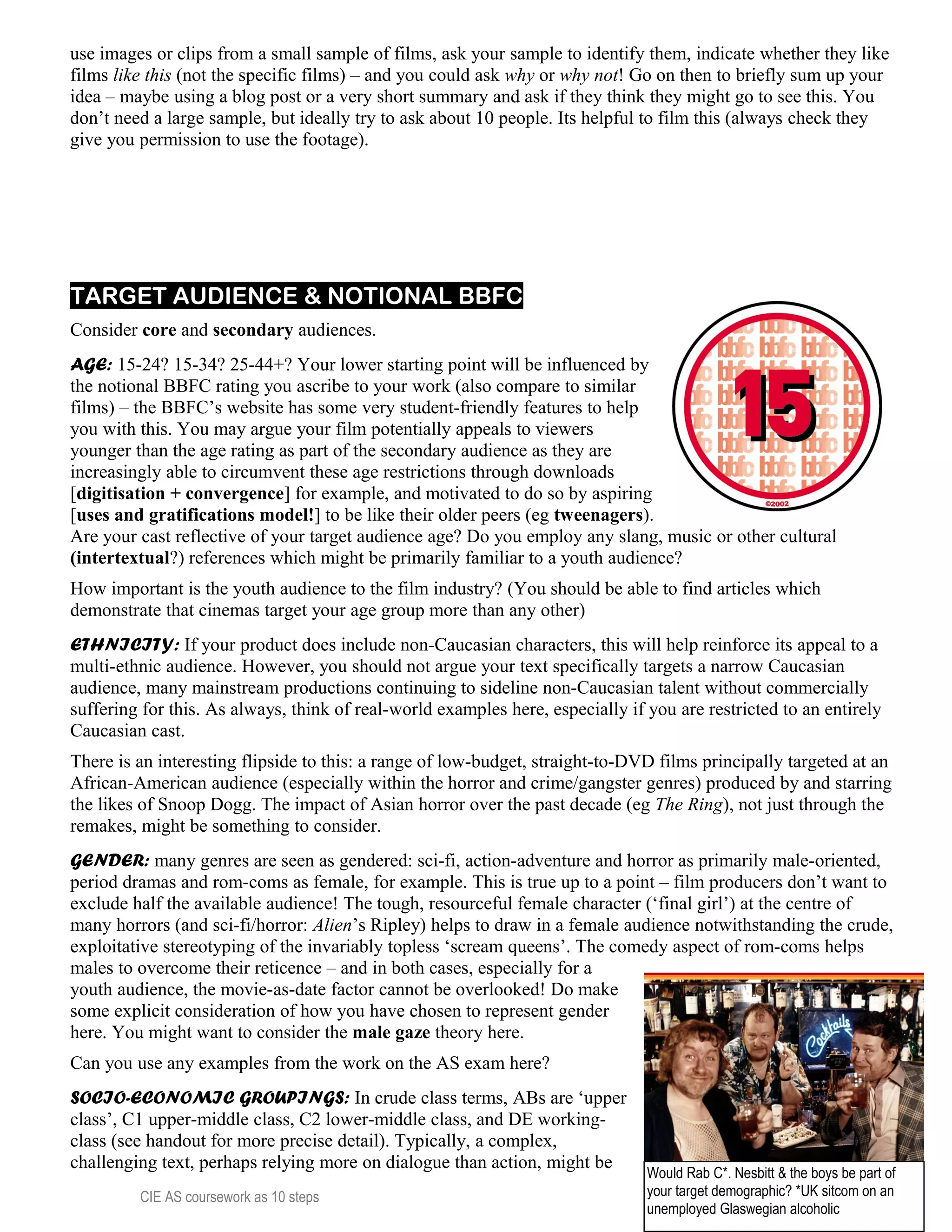 use images or clips from a small sample of films, ask your sample to identify them, indicate whether they like
films like this (not the specific films) – and you could ask why or why not! Go on then to briefly sum up your
idea – maybe using a blog post or a very short summary and ask if they think they might go to see this. You
don’t need a large sample, but ideally try to ask about 10 people. Its helpful to film this (always check they
give you permission to use the footage).
TARGET AUDIENCE & NOTIONAL BBFC
Consider core and secondary audiences.
AGE: 15-24? 15-34? 25-44+? Your lower starting point will be influenced by
the notional BBFC rating you ascribe to your work (also compare to similar
films) – the BBFC’s website has some very student-friendly features to help
you with this. You may argue your film potentially appeals to viewers
younger than the age rating as part of the secondary audience as they are
increasingly able to circumvent these age restrictions through downloads
[digitisation + convergence] for example, and motivated to do so by aspiring
[uses and gratifications model!] to be like their older peers (eg tweenagers).
Are your cast reflective of your target audience age? Do you employ any slang, music or other cultural
(intertextual?) references which might be primarily familiar to a youth audience?
How important is the youth audience to the film industry? (You should be able to find articles which
demonstrate that cinemas target your age group more than any other)
ETHNICITY: If your product does include non-Caucasian characters, this will help reinforce its appeal to a
multi-ethnic audience. However, you should not argue your text specifically targets a narrow Caucasian
audience, many mainstream productions continuing to sideline non-Caucasian talent without commercially
suffering for this. As always, think of real-world examples here, especially if you are restricted to an entirely
Caucasian cast.
There is an interesting flipside to this: a range of low-budget, straight-to-DVD films principally targeted at an
African-American audience (especially within the horror and crime/gangster genres) produced by and starring
the likes of Snoop Dogg. The impact of Asian horror over the past decade (eg The Ring), not just through the
remakes, might be something to consider.
GENDER: many genres are seen as gendered: sci-fi, action-adventure and horror as primarily male-oriented,
period dramas and rom-coms as female, for example. This is true up to a point – film producers don’t want to
exclude half the available audience! The tough, resourceful female character (‘final girl’) at the centre of
many horrors (and sci-fi/horror: Alien’s Ripley) helps to draw in a female audience notwithstanding the crude,
exploitative stereotyping of the invariably topless ‘scream queens’. The comedy aspect of rom-coms helps
males to overcome their reticence – and in both cases, especially for a
youth audience, the movie-as-date factor cannot be overlooked! Do make
some explicit consideration of how you have chosen to represent gender
here. You might want to consider the male gaze theory here.
Can you use any examples from the work on the AS exam here?
SOCIO-ECONOMIC GROUPINGS: In crude class terms, ABs are ‘upper
class’, C1 upper-middle class, C2 lower-middle class, and DE working-
class (see handout for more precise detail). Typically, a complex,
challenging text, perhaps relying more on dialogue than action, might be
CIE AS coursework as 10 steps 13
Would Rab C*. Nesbitt & the boys be part of
your target demographic? *UK sitcom on an
unemployed Glaswegian alcoholic
 