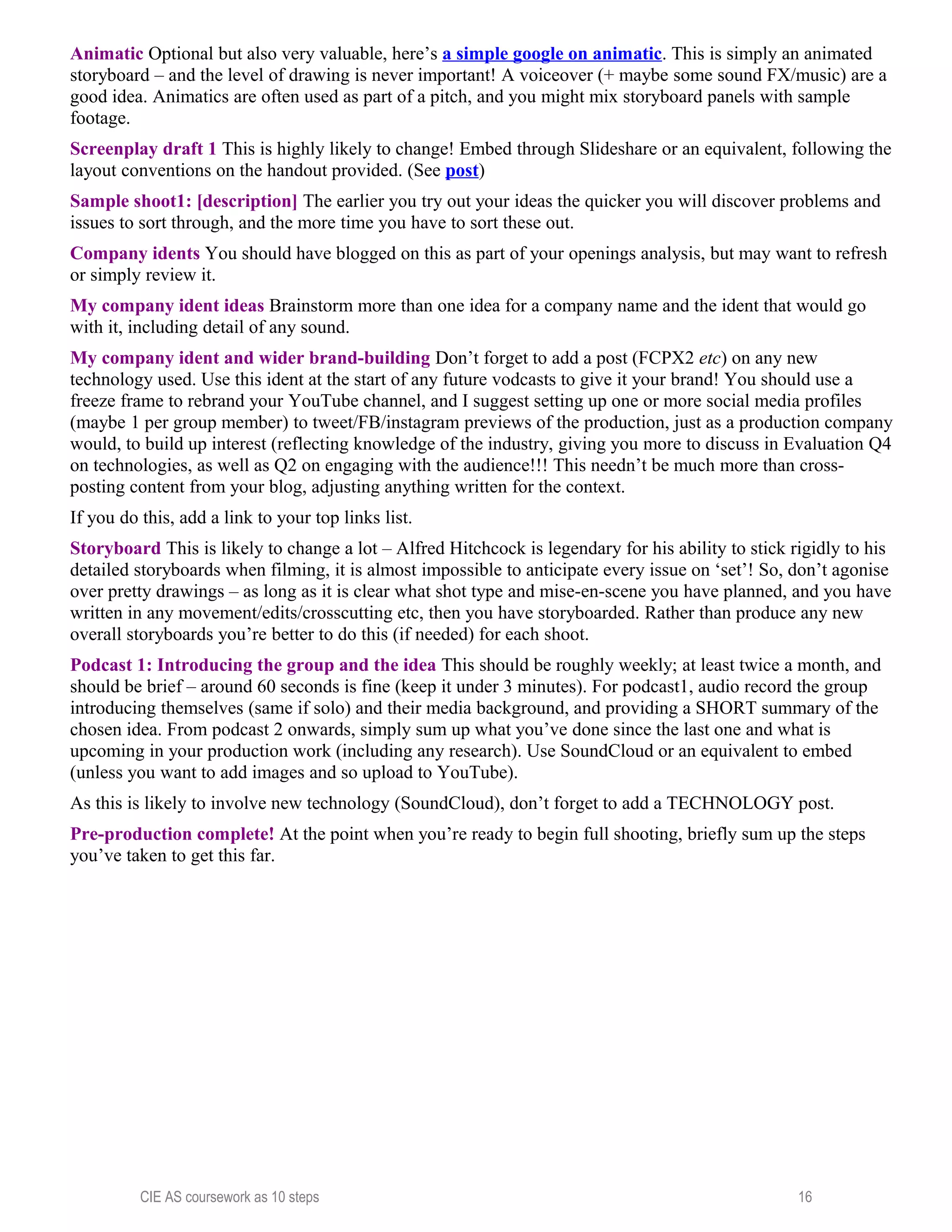 Animatic Optional but also very valuable, here’s a simple google on animatic. This is simply an animated
storyboard – and the level of drawing is never important! A voiceover (+ maybe some sound FX/music) are a
good idea. Animatics are often used as part of a pitch, and you might mix storyboard panels with sample
footage.
Screenplay draft 1 This is highly likely to change! Embed through Slideshare or an equivalent, following the
layout conventions on the handout provided. (See post)
Sample shoot1: [description] The earlier you try out your ideas the quicker you will discover problems and
issues to sort through, and the more time you have to sort these out.
Company idents You should have blogged on this as part of your openings analysis, but may want to refresh
or simply review it.
My company ident ideas Brainstorm more than one idea for a company name and the ident that would go
with it, including detail of any sound.
My company ident and wider brand-building Don’t forget to add a post (FCPX2 etc) on any new
technology used. Use this ident at the start of any future vodcasts to give it your brand! You should use a
freeze frame to rebrand your YouTube channel, and I suggest setting up one or more social media profiles
(maybe 1 per group member) to tweet/FB/instagram previews of the production, just as a production company
would, to build up interest (reflecting knowledge of the industry, giving you more to discuss in Evaluation Q4
on technologies, as well as Q2 on engaging with the audience!!! This needn’t be much more than cross-
posting content from your blog, adjusting anything written for the context.
If you do this, add a link to your top links list.
Storyboard This is likely to change a lot – Alfred Hitchcock is legendary for his ability to stick rigidly to his
detailed storyboards when filming, it is almost impossible to anticipate every issue on ‘set’! So, don’t agonise
over pretty drawings – as long as it is clear what shot type and mise-en-scene you have planned, and you have
written in any movement/edits/crosscutting etc, then you have storyboarded. Rather than produce any new
overall storyboards you’re better to do this (if needed) for each shoot.
Podcast 1: Introducing the group and the idea This should be roughly weekly; at least twice a month, and
should be brief – around 60 seconds is fine (keep it under 3 minutes). For podcast1, audio record the group
introducing themselves (same if solo) and their media background, and providing a SHORT summary of the
chosen idea. From podcast 2 onwards, simply sum up what you’ve done since the last one and what is
upcoming in your production work (including any research). Use SoundCloud or an equivalent to embed
(unless you want to add images and so upload to YouTube).
As this is likely to involve new technology (SoundCloud), don’t forget to add a TECHNOLOGY post.
Pre-production complete! At the point when you’re ready to begin full shooting, briefly sum up the steps
you’ve taken to get this far.
CIE AS coursework as 10 steps 16
 