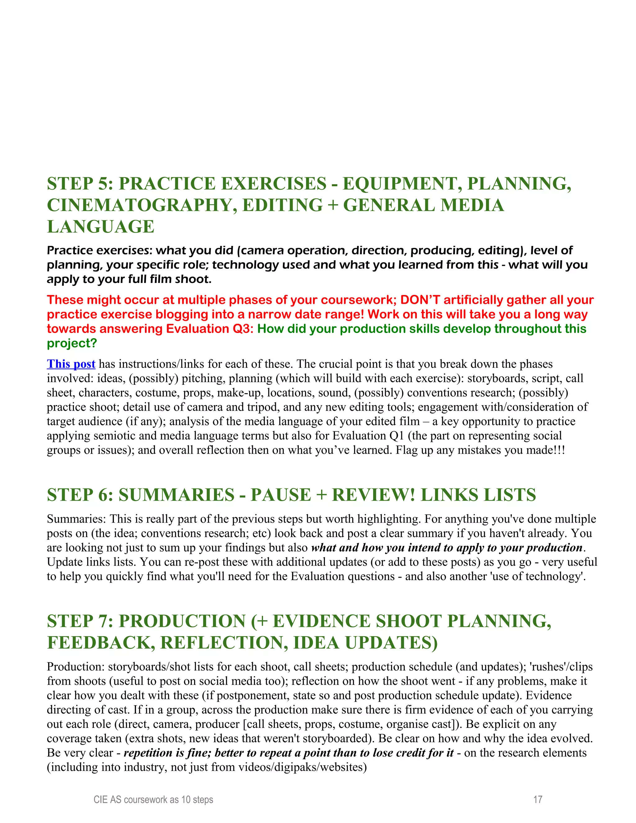 STEP 5: PRACTICE EXERCISES - EQUIPMENT, PLANNING,
CINEMATOGRAPHY, EDITING + GENERAL MEDIA
LANGUAGE
Practice exercises: what you did (camera operation, direction, producing, editing), level of
planning, your specific role; technology used and what you learned from this - what will you
apply to your full film shoot.
These might occur at multiple phases of your coursework; DON’T artificially gather all your
practice exercise blogging into a narrow date range! Work on this will take you a long way
towards answering Evaluation Q3: How did your production skills develop throughout this
project?
This post has instructions/links for each of these. The crucial point is that you break down the phases
involved: ideas, (possibly) pitching, planning (which will build with each exercise): storyboards, script, call
sheet, characters, costume, props, make-up, locations, sound, (possibly) conventions research; (possibly)
practice shoot; detail use of camera and tripod, and any new editing tools; engagement with/consideration of
target audience (if any); analysis of the media language of your edited film – a key opportunity to practice
applying semiotic and media language terms but also for Evaluation Q1 (the part on representing social
groups or issues); and overall reflection then on what you’ve learned. Flag up any mistakes you made!!!
STEP 6: SUMMARIES - PAUSE + REVIEW! LINKS LISTS
Summaries: This is really part of the previous steps but worth highlighting. For anything you've done multiple
posts on (the idea; conventions research; etc) look back and post a clear summary if you haven't already. You
are looking not just to sum up your findings but also what and how you intend to apply to your production.
Update links lists. You can re-post these with additional updates (or add to these posts) as you go - very useful
to help you quickly find what you'll need for the Evaluation questions - and also another 'use of technology'.
STEP 7: PRODUCTION (+ EVIDENCE SHOOT PLANNING,
FEEDBACK, REFLECTION, IDEA UPDATES)
Production: storyboards/shot lists for each shoot, call sheets; production schedule (and updates); 'rushes'/clips
from shoots (useful to post on social media too); reflection on how the shoot went - if any problems, make it
clear how you dealt with these (if postponement, state so and post production schedule update). Evidence
directing of cast. If in a group, across the production make sure there is firm evidence of each of you carrying
out each role (direct, camera, producer [call sheets, props, costume, organise cast]). Be explicit on any
coverage taken (extra shots, new ideas that weren't storyboarded). Be clear on how and why the idea evolved.
Be very clear - repetition is fine; better to repeat a point than to lose credit for it - on the research elements
(including into industry, not just from videos/digipaks/websites)
CIE AS coursework as 10 steps 17
 