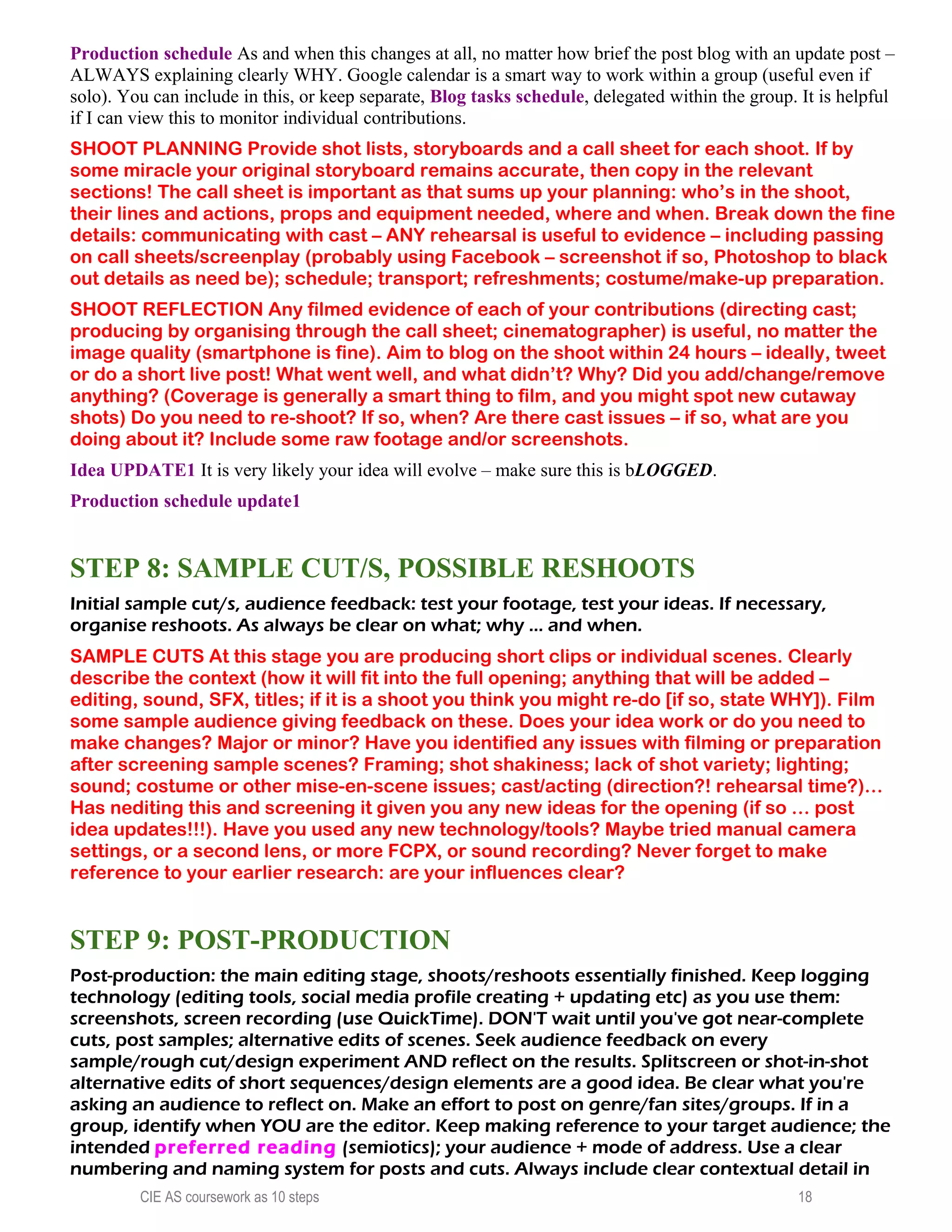 Production schedule As and when this changes at all, no matter how brief the post blog with an update post –
ALWAYS explaining clearly WHY. Google calendar is a smart way to work within a group (useful even if
solo). You can include in this, or keep separate, Blog tasks schedule, delegated within the group. It is helpful
if I can view this to monitor individual contributions.
SHOOT PLANNING Provide shot lists, storyboards and a call sheet for each shoot. If by
some miracle your original storyboard remains accurate, then copy in the relevant
sections! The call sheet is important as that sums up your planning: who’s in the shoot,
their lines and actions, props and equipment needed, where and when. Break down the fine
details: communicating with cast – ANY rehearsal is useful to evidence – including passing
on call sheets/screenplay (probably using Facebook – screenshot if so, Photoshop to black
out details as need be); schedule; transport; refreshments; costume/make-up preparation.
SHOOT REFLECTION Any filmed evidence of each of your contributions (directing cast;
producing by organising through the call sheet; cinematographer) is useful, no matter the
image quality (smartphone is fine). Aim to blog on the shoot within 24 hours – ideally, tweet
or do a short live post! What went well, and what didn’t? Why? Did you add/change/remove
anything? (Coverage is generally a smart thing to film, and you might spot new cutaway
shots) Do you need to re-shoot? If so, when? Are there cast issues – if so, what are you
doing about it? Include some raw footage and/or screenshots.
Idea UPDATE1 It is very likely your idea will evolve – make sure this is bLOGGED.
Production schedule update1
STEP 8: SAMPLE CUT/S, POSSIBLE RESHOOTS
Initial sample cut/s, audience feedback: test your footage, test your ideas. If necessary,
organise reshoots. As always be clear on what; why ... and when.
SAMPLE CUTS At this stage you are producing short clips or individual scenes. Clearly
describe the context (how it will fit into the full opening; anything that will be added –
editing, sound, SFX, titles; if it is a shoot you think you might re-do [if so, state WHY]). Film
some sample audience giving feedback on these. Does your idea work or do you need to
make changes? Major or minor? Have you identified any issues with filming or preparation
after screening sample scenes? Framing; shot shakiness; lack of shot variety; lighting;
sound; costume or other mise-en-scene issues; cast/acting (direction?! rehearsal time?)…
Has nediting this and screening it given you any new ideas for the opening (if so … post
idea updates!!!). Have you used any new technology/tools? Maybe tried manual camera
settings, or a second lens, or more FCPX, or sound recording? Never forget to make
reference to your earlier research: are your influences clear?
STEP 9: POST-PRODUCTION
Post-production: the main editing stage, shoots/reshoots essentially finished. Keep logging
technology (editing tools, social media profile creating + updating etc) as you use them:
screenshots, screen recording (use QuickTime). DON'T wait until you've got near-complete
cuts, post samples; alternative edits of scenes. Seek audience feedback on every
sample/rough cut/design experiment AND reflect on the results. Splitscreen or shot-in-shot
alternative edits of short sequences/design elements are a good idea. Be clear what you're
asking an audience to reflect on. Make an effort to post on genre/fan sites/groups. If in a
group, identify when YOU are the editor. Keep making reference to your target audience; the
intended preferred reading (semiotics); your audience + mode of address. Use a clear
numbering and naming system for posts and cuts. Always include clear contextual detail in
CIE AS coursework as 10 steps 18
 