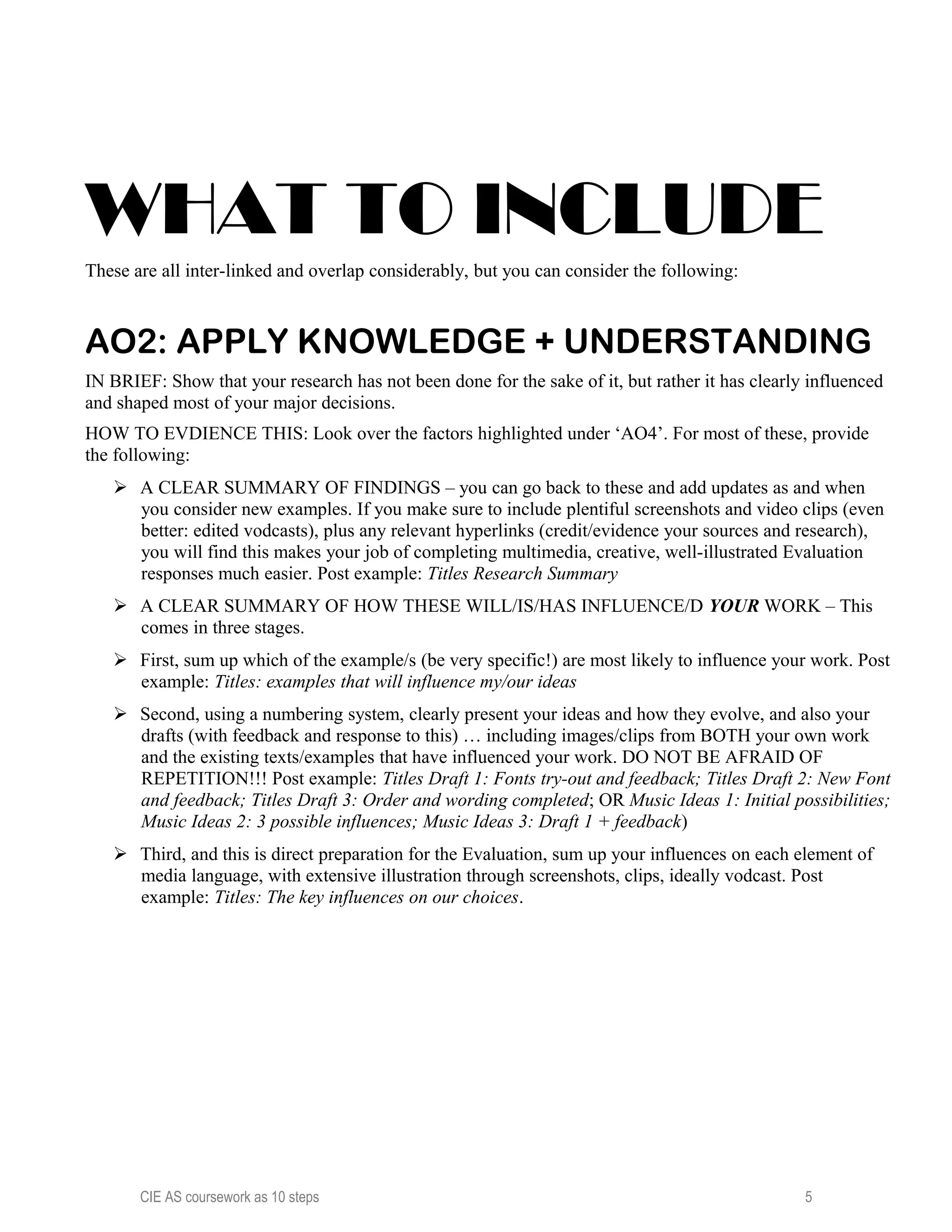 WHAT TO INCLUDE
These are all inter-linked and overlap considerably, but you can consider the following:
AO2: APPLY KNOWLEDGE + UNDERSTANDING
IN BRIEF: Show that your research has not been done for the sake of it, but rather it has clearly influenced
and shaped most of your major decisions.
HOW TO EVDIENCE THIS: Look over the factors highlighted under ‘AO4’. For most of these, provide
the following:
 A CLEAR SUMMARY OF FINDINGS – you can go back to these and add updates as and when
you consider new examples. If you make sure to include plentiful screenshots and video clips (even
better: edited vodcasts), plus any relevant hyperlinks (credit/evidence your sources and research),
you will find this makes your job of completing multimedia, creative, well-illustrated Evaluation
responses much easier. Post example: Titles Research Summary
 A CLEAR SUMMARY OF HOW THESE WILL/IS/HAS INFLUENCE/D YOUR WORK – This
comes in three stages.
 First, sum up which of the example/s (be very specific!) are most likely to influence your work. Post
example: Titles: examples that will influence my/our ideas
 Second, using a numbering system, clearly present your ideas and how they evolve, and also your
drafts (with feedback and response to this) … including images/clips from BOTH your own work
and the existing texts/examples that have influenced your work. DO NOT BE AFRAID OF
REPETITION!!! Post example: Titles Draft 1: Fonts try-out and feedback; Titles Draft 2: New Font
and feedback; Titles Draft 3: Order and wording completed; OR Music Ideas 1: Initial possibilities;
Music Ideas 2: 3 possible influences; Music Ideas 3: Draft 1 + feedback)
 Third, and this is direct preparation for the Evaluation, sum up your influences on each element of
media language, with extensive illustration through screenshots, clips, ideally vodcast. Post
example: Titles: The key influences on our choices.
CIE AS coursework as 10 steps 5
 