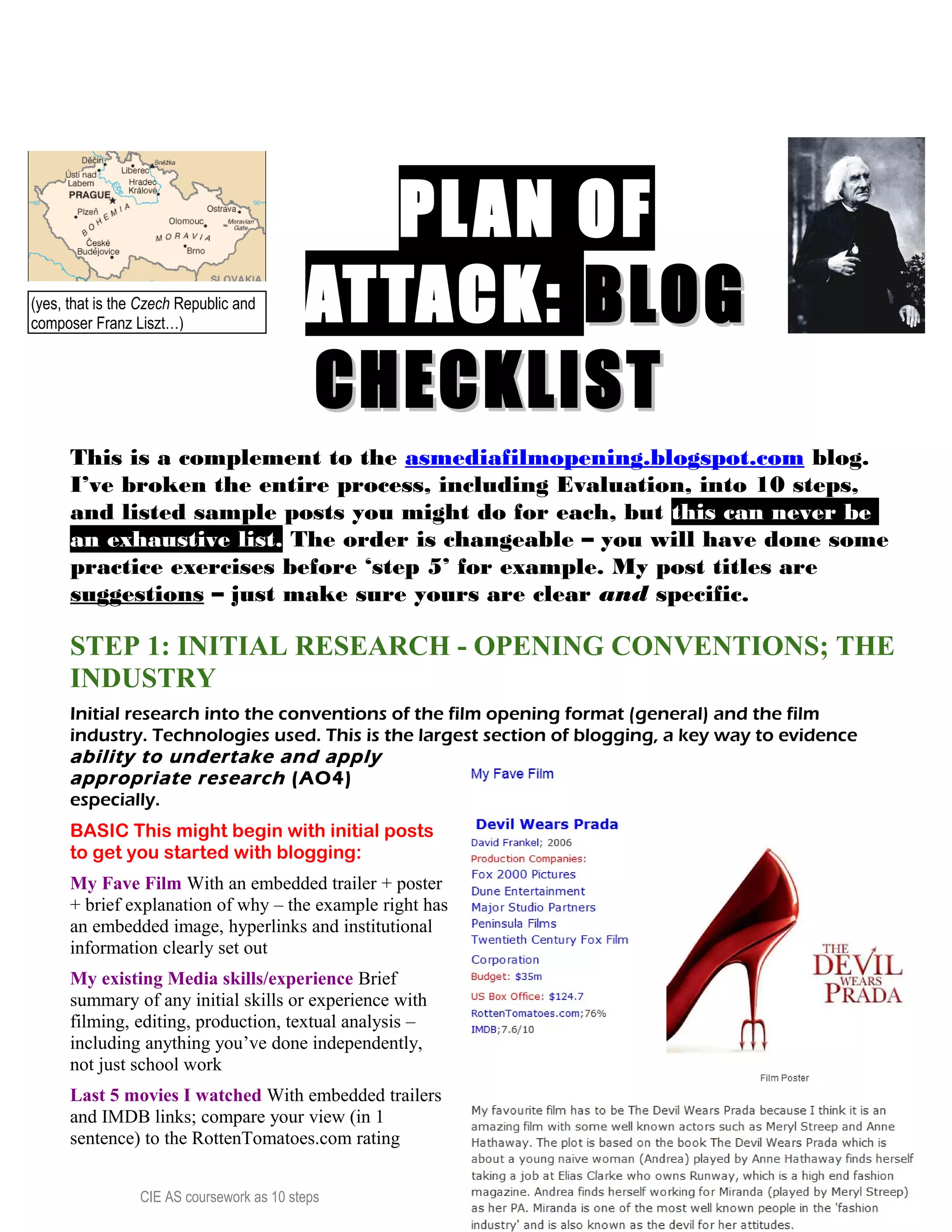 PLAN OFPLAN OF
ATTACK:ATTACK: BLOGBLOG
CHECKLISTCHECKLIST
This is a complement to the asmediafilmopening.blogspot.com blog.
I’ve broken the entire process, including Evaluation, into 10 steps,
and listed sample posts you might do for each, but this can never be
an exhaustive list. The order is changeable – you will have done some
practice exercises before ‘step 5’ for example. My post titles are
suggestions – just make sure yours are clear and specific.
STEP 1: INITIAL RESEARCH - OPENING CONVENTIONS; THE
INDUSTRY
Initial research into the conventions of the film opening format (general) and the film
industry. Technologies used. This is the largest section of blogging, a key way to evidence
ability to undertake and apply
appropriate research (AO4)
especially.
BASIC This might begin with initial posts
to get you started with blogging:
My Fave Film With an embedded trailer + poster
+ brief explanation of why – the example right has
an embedded image, hyperlinks and institutional
information clearly set out
My existing Media skills/experience Brief
summary of any initial skills or experience with
filming, editing, production, textual analysis –
including anything you’ve done independently,
not just school work
Last 5 movies I watched With embedded trailers
and IMDB links; compare your view (in 1
sentence) to the RottenTomatoes.com rating
CIE AS coursework as 10 steps 6
(yes, that is the Czech Republic and
composer Franz Liszt…)
 