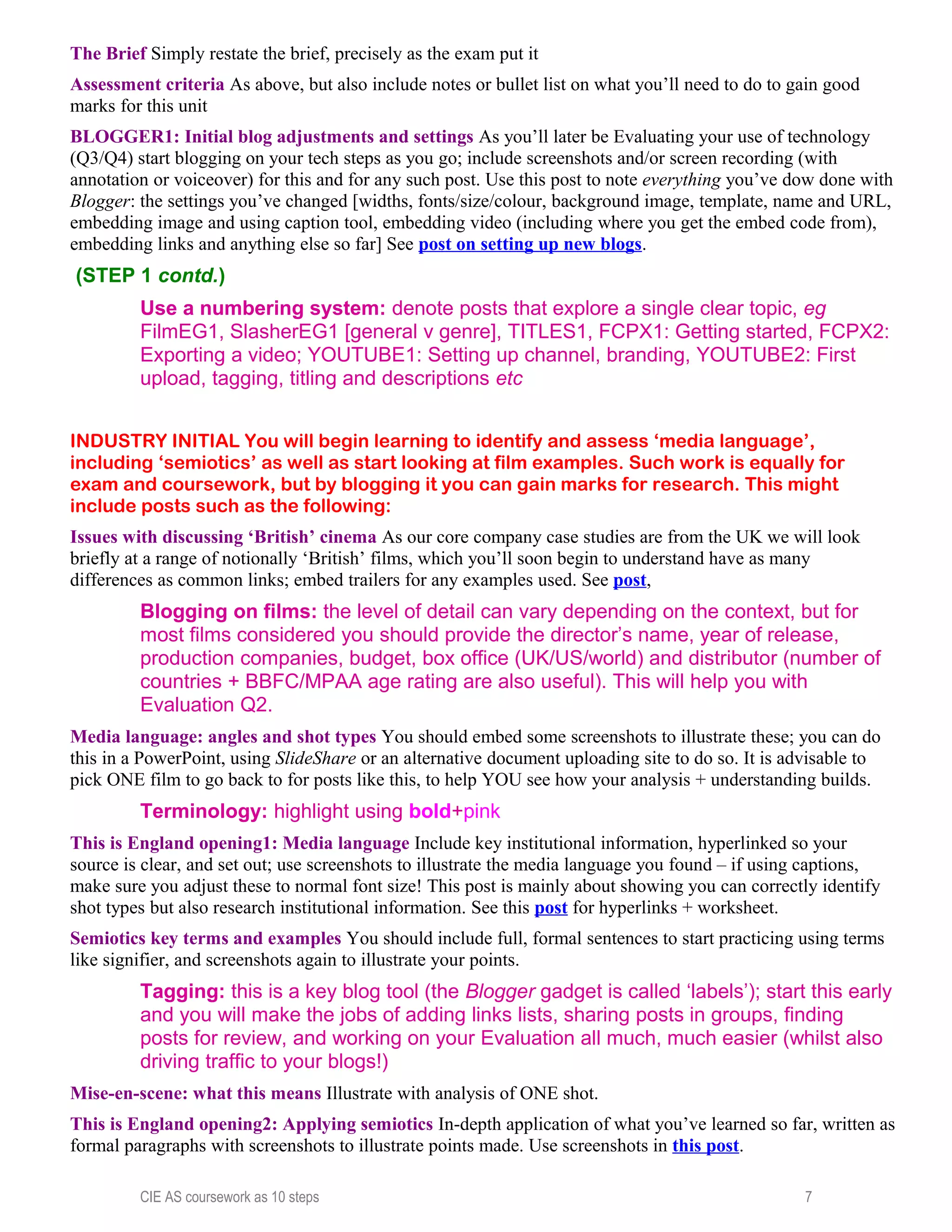 The Brief Simply restate the brief, precisely as the exam put it
Assessment criteria As above, but also include notes or bullet list on what you’ll need to do to gain good
marks for this unit
BLOGGER1: Initial blog adjustments and settings As you’ll later be Evaluating your use of technology
(Q3/Q4) start blogging on your tech steps as you go; include screenshots and/or screen recording (with
annotation or voiceover) for this and for any such post. Use this post to note everything you’ve dow done with
Blogger: the settings you’ve changed [widths, fonts/size/colour, background image, template, name and URL,
embedding image and using caption tool, embedding video (including where you get the embed code from),
embedding links and anything else so far] See post on setting up new blogs.
(STEP 1 contd.)
Use a numbering system: denote posts that explore a single clear topic, eg
FilmEG1, SlasherEG1 [general v genre], TITLES1, FCPX1: Getting started, FCPX2:
Exporting a video; YOUTUBE1: Setting up channel, branding, YOUTUBE2: First
upload, tagging, titling and descriptions etc
INDUSTRY INITIAL You will begin learning to identify and assess ‘media language’,
including ‘semiotics’ as well as start looking at film examples. Such work is equally for
exam and coursework, but by blogging it you can gain marks for research. This might
include posts such as the following:
Issues with discussing ‘British’ cinema As our core company case studies are from the UK we will look
briefly at a range of notionally ‘British’ films, which you’ll soon begin to understand have as many
differences as common links; embed trailers for any examples used. See post,
Blogging on films: the level of detail can vary depending on the context, but for
most films considered you should provide the director’s name, year of release,
production companies, budget, box office (UK/US/world) and distributor (number of
countries + BBFC/MPAA age rating are also useful). This will help you with
Evaluation Q2.
Media language: angles and shot types You should embed some screenshots to illustrate these; you can do
this in a PowerPoint, using SlideShare or an alternative document uploading site to do so. It is advisable to
pick ONE film to go back to for posts like this, to help YOU see how your analysis + understanding builds.
Terminology: highlight using bold+pink
This is England opening1: Media language Include key institutional information, hyperlinked so your
source is clear, and set out; use screenshots to illustrate the media language you found – if using captions,
make sure you adjust these to normal font size! This post is mainly about showing you can correctly identify
shot types but also research institutional information. See this post for hyperlinks + worksheet.
Semiotics key terms and examples You should include full, formal sentences to start practicing using terms
like signifier, and screenshots again to illustrate your points.
Tagging: this is a key blog tool (the Blogger gadget is called ‘labels’); start this early
and you will make the jobs of adding links lists, sharing posts in groups, finding
posts for review, and working on your Evaluation all much, much easier (whilst also
driving traffic to your blogs!)
Mise-en-scene: what this means Illustrate with analysis of ONE shot.
This is England opening2: Applying semiotics In-depth application of what you’ve learned so far, written as
formal paragraphs with screenshots to illustrate points made. Use screenshots in this post.
CIE AS coursework as 10 steps 7
 