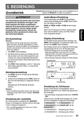 5. BEDIENUNG
                                             Hinweis:Bitte beachten Sie beim Lesen die Frontdiagramme in
Grundbetrieb                                         Kapitel “2. REGLER” auf Seite 5 (ausfalten).


                  VORSICHT                              Audio-Modus-Einstellung
                                                        Für Einstellmodus die [A-M]-Taste betätigen.
Vor Ausschaltung des Geräts oder des Zünd-              Jedemal bei Betätigung der [A-M]-Taste ändert
schlüssels die Lautstärke verringern. Das               sich der Modus wie folgt:
Gerät speichert die letzte Lautstärkeein-
stellung. Wird Ausschaltung bei hoher Laut-             BASS ➜ TREB ➜ BAL ➜ FAD ➜ Vorheriger
stärke ausgeführt und dnn später wieder                 modus
Einschaltung vorgenommen, könnte die                    Wenn die Z-Enhancer-Funktion eingeschaltet




                                                                                                               Deutsch
plötzliche hohe Lautstärke Ihr Gehör oder               wird, können BASS (Tiefe) und TRE (Höhe)
das Gerät beschädigen.                                  nicht eingestellt werden.


Ein/Auschaltung                                         Display-Umschaltung
Hinweis:                                                Für Einstellung der gewünschten Anzeige, die
• Das Gerät nicht für lange Zeit ohne laufenden         [BND]-Taste betätigen und gedrückt halten und
  Motor benutzen. Wird die Autobatterie zu stark        danach die [DISP]-Taste betätigen.
  beansprucht, könnte der Motor nicht angelassen        Das Display ändert sich in folgender Reihenfolge:
  werden und ebenfalls verkürzt dies die Lebens-
                                                        Hauptanzeige ➜ Uhr (CT) ➜ Hauptanzeige...
  dauer der Batterie.
                                                        ∗ Wird das Display durch eine andere Tasten-
1. Die [FNC]-Taste betätigen.                             bedienung geändert, wenn die Uhr (CT) ange-
2. Die Beleuchtung sowie das Display des Ge-              zeigt wird, dann wird die Uhranzeige automatisch
   räts leuchten auf. Das Gerät speichert auto-           nach Bedienung wieder eingestellt.
   matisch die zuletzt eingestellte Betriebsart         ∗ Dieses Beispiel zeigt das Display bei Radio-Modus.
   und stellt automatisch diese Betriebsart beim            Hauptdisplay
   Display ein.
3. Die [FNC]-Taste betätigen und für 1 Sekunde
   oder länger gedrückt halten, um das Gerät
   auszuschalten.

                                                            Uhrdisplay (CT)
Betriebsarteinstellung
1. Die [FNC]-Taste für Änderung der Betriebs-
    art betätigen.
2. Jedesmal bei Betätigung der [FNC]-Taste än-
    dert sich die Betriebsart in folgender Reihen-
    folge:                                                                  Hauptdisplay

    Radiobetrieb ➜ CD-Betrieb ➜ Radio-
    betrieb...                                          Einstellung für Z-Enhancer
Hinweis:                                                Dieses Gerät besitzt 3 Klangeffekte, die im
• Wenn CD-Betrieb gewählt wurde, aber keine CD          Speicher registriert sind. Jeweils den gewünsch-
  eingelegt wurde, dann wird im Display “NO DISC”       ten einstellen..
  angezeigt.                                            ∗ Die werkseitige Ausgangseinstellung ist “Z-EHCR
                                                          OFF”.
Einstellung der Lautstärke                              Jedesmal wenn die [Z]-Taste betätigt wird, ändert
Für Erhöhung der Lautstärke den [ROTARY]-               sich der Klangeffekt in folgender Reihenfolge:
Knopf im Uhrzeigersinn drehen und für Verringe-         “Z-ENHANCER 1” ➜ “Z-ENHANCER 2” ➜
rung im Gegenuhrzeigersinn.                             “Z-ENHANCER 3” ➜ “Z-EHCR OFF” ➜ “Z-
∗ Der Lautstärkepegelbereich reicht von 0 (Mini-        ENHANCER 1”...
  mum) bis 33 (Maximum).                                • Z-ENHANCER 1 : Anhebung der Tiefen
                                                        • Z-ENHANCER 2 : Anhebung der Höhen

                                                                           DB248R/DB148R/BD149RG        43
 