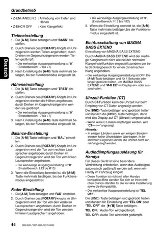 Grundbetrieb
          • Z-ENHANCER 3 : Anhebung von Tiefen und                 ∗ Die werkseitige Ausgangseinstellung ist “0”.
                           Höhen                                     (Einstellbereich: F12 bis R12)
          • Z-EHCR OFF   : Kein Klangeffekt                     3. Wenn die EInstellung beendet ist, die [A-M]-
                                                                   Taste mehrmals betätigen,bis der Funktions-
                                                                   modus eingestellt ist.
          Tiefeneinstellung
          1. Die [A-M]-Taste betätigen und “BASS” ein-
             stellen.                                           Ein/Ausschaltung von MAGNA
          2. Durch Drehen des [ROTARY]-Knopfs im Uhr-           BASS EXTEND
             zeigersinn werden Tiefen angehoben; durch          EInstellung von MAGNA BASS EXTEND
             Drehen im Gegenuhrzeigersinn werden Tie-           Durch MAGNA BASS EXTEND wird der niedri-
             fen gedämpft.                                      ge Klangbereich nicht wie bei der normalen
Deutsch




             ∗ Die werkseitige Ausgangseinstellung ist “0”.     Klangeinstellfunktion eingestellt,sondern der tie-
               (Einstellbereich: -7 bis +7)                     fe Baßklangbereich für einen dynamischen
          3. Nach Einstellung die [A-M]-Taste mehrmals be-      Klang angehoben.
             tätigen, bis der Funktionsmodus eingestellt ist.   ∗ Die werkseitige Ausgangseinstellung ist OFF. Die
                                                                  [A-M]-Taste betätigen und für 1 Sekunde oder
                                                                  länger gedrückt halten, um MAGNA BASS
          Höheneinstellung                                        EXTEND und “M-B EX” im Display ein- oder aus-
          1. Die [A-M]-Taste betätigen und “TREB” ein-            zuschalten.
             stellen.
          2. Durch Drehen des [ROTARY]-Knopfs im Uhr-           Uhrzeit-Funktion (CT)
             zeigersinn werden die Höhen angehoben;             Durch CT-Funktion kann die Uhrzeit nur beim
             durch Drehen im Gegenuhrzeigersinn wer-            Empfang von CT-Daten angezeigt werden.
             den sie gedämpft.
                                                                Die [BND]-Taste betätigen und gedrückt halten
             ∗ Die werkseitige Ausgangseinstellung ist “0”.
                                                                und danach die [DISP]-Taste betätigen, dann
               (Einstellbereich: -7 bis +7)
                                                                wird das Display auf CT (Uhrzeit) umgeschaltet.
          3. Nach Einstellung die [A-M]-Taste mehrmals be-
                                                                ∗ Wenn keine CT-Daten empfangen werden, wird
             tätigen, bis der Funktionsmodus eingestellt ist.     “CT––:––” angezeigt.
                                                                Hinweis:
          Balance-Einstellung                                   • In einigen Ländern sowie von einigen Sendern
          1. Die [A-M]-Taste betätigen und “BAL” einstel-         werden keine Uhrzeitdaten übertragen. In be-
             len.                                                 stimmten Regionen könnte die Uhrzeit nicht kor-
                                                                  rekt angezeigt werden.
          2. Durch Drehen des [ROTARY]-Knopfs im Uhr-
             zeigersinn wird der Ton vom rechten Laut-
             sprecher angehoben; durch Drehen im                Audiodämpfungsauslösung für
             Gegenuhrzeigersinn wird der Ton vom linken         Handys
             Lautsprecher angehoben.                            Für dieses Gerät ist eine besondere
             ∗ Die werkseitige Ausgangseinstelling ist “0”.     Verdrahtung erforderlich, wenn das Audiosignal
               (Einstellbereich: L13 bis R13)                   automatisch gedämpft werden soll, wenn ein
          3. Wenn die Einstellung beendet ist, die [A-M]-       Handy im Fahrzeug klingelt.
             Taste mehrmals betätigen, bis der Funktions-       ∗ Diese Funktion ist nicht mit allen Handys
             modus eingestellt ist.                               kompatibel.Bitte wenden Sie sich an Ihren örtli-
                                                                  chen Clarion-Händler für die korrekte Installierung
                                                                  sowie die Kompabilität.
          Fader-Einstellung                                     ∗ Die werkseitige Ausgangseinstellung ist “TEL
          1. Die [A-M]-Taste betätigen und “FAD” einstellen.      OFF”.
          2. Durch Drehen des [ROTARY]-knopfs im Uhr-           Die (BND)-Taste betätigen und gedrückt halten
             zeigersinn wird der Ton von den vorderen           und danach für Einstellung von “TEL ON” oder
             Lautsprechern angehoben; durch Drehen im           “TEL OFF” die [s] Taste betätigen.
             Gegenuhrzeigersinn wird der Ton von den            TEL ON: Audio-Ton wird gedämpft.
             hinteren Lautsprechern angehoben.
                                                                TEL OFF: Audio-Ton wird nicht gedämpft.


          44      DB248R/DB148R/BD149RG
 