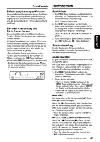 Grundbetrieb          Radiobetrieb
Beleuchtung-Lichtregler-Funktion                      Radiohören
Wenn die Beleuchtungsleitung dieses Geräts an         1. Die [FNC]-Taste betätigen und Radiobetrieb
die Beleuchtungssignalleitung des Fahrzeugs              einstellen. Im Display wird die Frequenz oder
angeschlossen wird,wird die Display-Beleuch-             Senderkennung (PS) angezeigt.
tung bei Einschaltung der Fahrzeugbeleuchtung            ∗ PS: Programmdienstname
gedämpft.                                             2. Die [BND]-Taste betätigen und den Radio-
                                                         wellenbereich einstellen. Jedesmal wenn die Ta-
Ein- oder Auschaltung des                                ste betätigt wird, ändert sich der Radioempfangs-
Bildschirmschoners                                       wellenbereich in folgender Reihenfolge:
Dieses Gerät besitzt eine Bildschirmschoner-             UKW1 ➜ UKW2 ➜ UKW3 ➜ AM (MW/LW) ➜
Funktion. Diese Funktion kann ein- und ausge-            UKW1...




                                                                                                             Deutsch
schaltet werden.                                      3. Für Einstellung des gewünschten Senders
Wird eine Taste bei eingeschalteter Bildschirm-          die [a]-Taste oder [d]-Taste betätigen.
schoner-Funktion betätigt, wird die Betriebsan-
zeige, die dieser Taste entspricht, für ca. 30 Se-    Sendereinstellung
kunden angezeigt und dann wird wieder der             Es gibt 3 Arten der Sendereinstellung,
Bildschirmschoner angezeigt.                          Sendersuchlauf, manuelle Sendereinstellung
∗ Der werkseitige Ausgangseinstellung ist ein.        und Festsendereinsatellung.
Für Ein- oder Ausschaltung der Funktion für
Bildschirmschoner, die [SS]-Taste betätigen,
                                                      Sendersuchlauf
während die [BND]-Taste gedrückt gehalten wird.       Es gibt 2 Arten des Sendersuchlaufs: DX SEEK
                                                      und LOCAL SEEK.
∗ Die folgende Darstellung zeigt eines der Muster,
  die bei eingeschalteter Bildschirmschoner-Funkti-   DX SEEK kann automatisch empfangbare Sen-
  on angezeigt werden.                                der einstellen; LOCAL SEEK kann nur Sender
                                                      mit guter Empfangsempfindlichkeit einstellen.
                                                      1. Die [BND]-Taste betätigen und den ge-
                                                         wünschten Wellenbereich einstellen (UKW
                                                         oder AM (MW/LW)).
                                                      2. Einen Sender einstellen.
                                                         ∗ Wenn im Display “MANU” aufleuchtet, die
                                                           [BND]-Taste betätigen und für 1 Sekunde oder
                                                           länger gedrückt halten. Dann erlischt “MANU”
                                                           im Display und Sendersuchlauf ist möglich.
                                                         ∗ Wenn “TA” im Display aufleuchtet, werden au-
                                                           tomatisch TA-Sender gesucht.
                                                      ● DX SEEK
                                                      Für automatische Sendersuche die [a]-Taste
                                                      oder [d]-Taste betätigen..
                                                      Wenn die [d]-Taste betätigt wird, werden Sen-
                                                      der mit höheren Frequenzen gesucht; wird die
                                                      [a]-Taste betätigt, werden Sender mit niedrige-
                                                      ren Frequenzen gesucht.
                                                      ∗ Wenn der Sendersuchlauf beginnt, wird “DX” im
                                                        Display angezeigt.
                                                      ● LOCAL SEEK (Lokaler Sendersuchlauf)
                                                      Wenn die [a]-Taste oder [d]-Taste betätigt
                                                      und für 1 Sekunde oder länger gedrückt gehal-
                                                      ten wird, dann wird lokaler Sendersuchlauf aus-
                                                      geführt. Es werden nur Sender mit guter
                                                      Empfangsempfindlichkeit eingestellt.
                                                      ∗ Wenn der lokale Sendersuchlauf beginnt, wird
                                                        “LO” im Display angezeigt.

                                                                        DB248R/DB148R/BD149RG          45
 