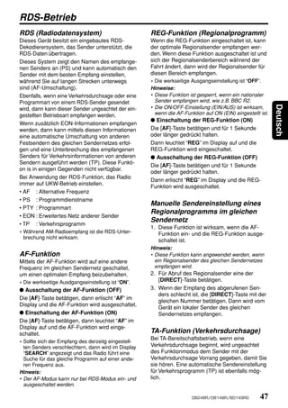 RDS-Betrieb
RDS (Radiodatensystem)                               REG-Funktion (Regionalprogramm)
Dieses Gerät besitzt ein eingebautes RDS-            Wenn die REG-Funktion eingeschaltet ist, kann
Dekodierersystem, das Sender unterstützt, die        der optimale Regionalsender empfangen wer-
RDS-Daten übertragen.                                den. Wenn diese Funktion ausgeschaltet ist und
Dieses System zeigt den Namen des empfange-          sich der Regionalsenderbereich während der
nen Senders an (PS) und kann automatisch den         Fahrt ändert, dann wird der Regionalsender für
Sender mit dem besten Empfang einstellen,            diesen Bereich empfangen.
während Sie auf langen Strecken unterwegs            ∗ Die werkseitige Ausgangseinstellung ist “OFF”.
sind (AF-Umschaltung).                               Hinweise:
Ebenfalls, wenn eine Verkehrsdurchsage oder eine     • Diese Funktion ist gesperrt, wenn ein nationaler
Programmart von einem RDS-Sender gesendet              Sender empfangen wird, wie z.B. BBC R2.




                                                                                                            Deutsch
wird, dann kann dieser Sender ungeachtet der ein-    • Die ON/OFF-Einstellung (EIN/AUS) ist wirksam,
gestellten Betriebsart empfangen werden.               wenn die AF-Funktion auf ON (EIN) eingestellt ist.
                                                     ● Einschaltung der REG-Funktion (ON)
Wenn zusätzlich EON-Informationen empfangen
werden, dann kann mittels diesen Informationen       Die [AF]-Taste betätigen und für 1 Sekunde
eine automatische Umschaltung von anderen            oder länger gedrückt halten.
Festsendern des gleichen Sendernetzes erfol-         Dann leuchtet “REG” im Display auf und die
gen und eine Unterbrechung des empfangenen           REG-Funktion wird eingeschaltet.
Senders für Verkehrsinformationen von anderen        ● Ausschaltung der REG-Funktion (OFF)
Sendern ausgeführt werden (TP). Diese Funkti-
                                                     Die [AF]-Taste betätigen und für 1 Sekunde
on is in einigen Gegenden nicht verfügbar.
                                                     oder länger gedrückt halten.
Bei Anwendung der RDS-Funktion, das Radio
                                                     Dann erlischt “REG” im Display und die REG-
immer auf UKW-Betrieb einstellen.
                                                     Funktion wird ausgeschaltet.
• AF : Alternative Frequenz
• PS : Programmdienstname
                                                     Manuelle Sendereinstellung eines
• PTY : Programmart
                                                     Regionalprogramms im gleichen
• EON : Erweitertes Netz anderer Sender
                                                     Sendernetz
• TP : Verkehrsprogramm
                                                     1. Diese Funktion ist wirksam, wenn die AF-
∗ Während AM-Radioempfang ist die RDS-Unter-             Funktion ein- und die REG-Funktion ausge-
  brechung nicht wirksam.
                                                         schaltet ist.
                                                     Hinweis:
AF-Funktion                                          • Diese Funktion kann angewendet werden, wenn
Mittels der AF-Funktion wird auf eine andere           ein Regionalsender des gleichen Sendernetzes
Frequenz im gleichen Sendernetz geschaltet,            empfangen wird.
um einen optimalen Empfang beizubehalten.            2. Für Abruf des Regionalsender eine der
∗ Die werkseitige Ausdgangseinstellung ist “ON”.         [DIRECT]-Taste betätigen.
● Ausschaltung der AF-Funktion (OFF)                 3. Wenn der Empfang des abgerufenen Sen-
                                                         ders schlecht ist, die [DIRECT]-Taste mit der
Die [AF]-Taste betätigen, dann erlischt “AF” im
                                                         gleichen Nummer betätigen. Dann wird vom
Display und die AF-Funktion wird ausgeschaltet.
                                                         Gerät ein lokaler Sender des gleichen
● Einschaltung der AF-Funktion (ON)                      Sendernetzes empfangen.
Die [AF]-Taste betätigen, dann leuchtet “AF” im
Display auf und die AF-Funktion wird einge-
schaltet.                                            TA-Funktion (Verkehrsdurchsage)
                                                     Bei TA-Bereitschaftsbetrieb, wenn eine
∗ Sollte sich der Empfang des derzeitg eingestell-
  ten Senders verschlechtern, dann wird im Display   Verkehrsdurchsage beginnt, wird ungeachtet
  “SEARCH” angezeigt und das Radio führt eine        des Funktionmodus dem Sender mit der
  Suche für das gleiche Programm auf einer ande-     Verkehrsdurchsage Vorrang gegeben, damit Sie
  ren Frequenz aus.                                  sie hören. Eine automatische Sendereinstellung
Hinweis:                                             für Verkehrsprogramm (TP) ist ebenfalls mög-
• Der AF-Modus kann nur bei RDS-Modus ein- und       lich.
  ausgeschaltet werden.

                                                                       DB248R/DB148R/BD149RG         47
 