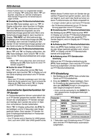 RDS-Betrieb
          ∗ Diese Funktion kann nur angewendet werden,           PTY
            wenn im Display “TP” aufleuchtet. Wenn “TP” auf-
                                                                 Mittels dieses Funktion kann ein Sender der ge-
            leuchtet, zeigt dies an, daß der empfangene
            RDS-Sender Programme mit Verkehrsdurch-              wählten Programmart gehört werden, wenn die-
            sagen enthält.                                       ser beginnt, auch wenn das Gerät auf einen an-
                                                                 deren Funktionsmodus als Radio eingestellt ist.
          ● Einstellung des TA-Bereitschaftsbetriebs
                                                                 ∗ In einigen Ländern gibt es noch keine PTY-Sender.
          Wird die [TA]-Taste betätigt, wenn nur “TP” im
          Display aufleuchtet, dann leuchten im Display          ∗ Bei TA-Bereitschaftsbetrieb hat ein TP-Sender
                                                                   Vorrang gegenüber einem PTY-Sender.
          “TP” und “TA” auf und das Gerät wird auf TA-
          Bereitsschaftsbetrieb eingestellt, bis eine            ● Einstellung des PTY-Bereitschaftsbetriebs
          Verkehrsdurchsage gesendet wird. Wenn eine             Bei Betätigung der [PTY]-Taste leuchtet “PTY”
          Verkehrsdurchsage beginnt, dann leuchtet im            im Display auf und der PTY-Bereitschaftsbetrieb
Deutsch




          Display “TRA INFO” auf. Wird während des               wird eingeschaltet. Wenn der gewählte PTY-
          Empfangs einer Verkehrsdurchsage die [TA]-Ta-          Sender beginnt, wird im Display der PTY-Name
          ste betätigt, dann wird der Empfang für den            angezeigt.
          Sender mit der Verkehrsdurchsage gestopt und           ● Aufhebung des PTY-Bereitschaftsbetriebs
          das Gerät schaltet auf TA-Bereitschaftsbetrieb.
                                                                 Wenn die [PTY]-Taste betätigt und für 1 Sekun-
          ● Aufhebung des TA-Bereitschaftsbetriebs               de oder länger gedrückt gehalten wird, erlischt
          Wenn “TP” und “TA” im Display aufleuchten, die         “PTY” im Display und der PTY-Bereitschafts-
          [TA]-Taste betätigen. Dann erlsicht “TA” im Dis-       betrieb wird aufgehoben.
          play und der TA-Bereitschaftsbetrieb wird aufge-       ● Aufhebung einer PTY-Senderunter-
          hoben.                                                   brechung
             ∗ Wenn “TP” nicht aufleuchtet, dann wird durch      Während der PTY-Senderunterbrechung die
               Betätigung der [TA]-Taste Suche für einen TP-     [PTY]-Taste betätigen. Dann wird die PTY-Unter-
               Sender ausgeführt.
                                                                 brechung aufgehoben und das Gerät schaltet
          ● Suche für einen TP-Sender                            auf PTY-Bereitschaftsbetrieb.
          Wenn “TP” nicht aufleuchtet und die [TA]-Taste
          betätigt wird, dann leuchtet “TA” im Display auf und
          das Gerät empfängt automatisch eine TP-Sender.         PTY-Einstellung
          Hinweis:
                                                                 1. Bei Betätigung der [PTY]-Taste schaltet das
          • Wenn kein TP-Sender empfangen wird, führt das
                                                                    Gerät auf PTY-Einstellbetrieb.
            Gerät die Suche weiterhin aus. Durch erneute Be-     2. Eine der [DIRECT] -Tasten betätigen. Dann
            tätigung der [TA]-Taste erlischt “TA” im Display        für Einstellung des gewünschten PTY-Sen-
            und die TP-Sendersuche wird gestopt.                    ders den [ROTARY]-Knopf im Uhrzeigersinn
                                                                    oder Gegenuhrzeigersinn drehen.
          Automatische Speicherfunktion für                         ∗ Unten sind die werkseitig für die [DIRECT]-Ta-
          TP-Sender                                                   sten gespeicherten Ausgangseinstellungen
                                                                      aufgeführt.
          Im Festsenderspeicher können automatisch bis
          zu 6 TP-Sender gespeichert werden. Wenn die            Festsender-         PTY-Name
          Anzahl der empfangbaren TP-Sender weniger              nummer      ENGLISH Inhalt
          als 6 beträgt, dann werden die schon im Spei-
                                                                      1      NEWS     Nachrichtendienst
          cher vorhandenen Sender beibehalten.
                                                                      2      INFO     Service Programm
          Wenn “TA” im Display aufleuchtet, die [P/A]-Ta-
          ste betätigen und für 2 Sekunden oder länger                3      POP M    Popmusik
          gedrückt halten. Dann werden TP-Sender mit                  4      SPORT    Sport
          guter Empfangsempfindlichkeit im Festsender-                5      CLASSICS Ernste klassische Musik
          speicher gespeichert.
                                                                      6      EASY M   UNTERHALTUNGSMUSIK
          ∗ Eine TP-Sender wird im Speicher für UKW3 gespei-
            chert, auch wenn UKW1 oder UKW2 gewählt wurde.       3. 7 Sekunden nach Einstelung eines PTY-Sen-
                                                                    ders wird der PTY-Wahlmodus automatisch
                                                                    aufgehoben.




          48      DB248R/DB148R/BD149RG
 