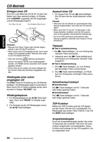 CD-Betrieb
          Einlegen einer CD                                   Auswurf einer CD
          Eine CD in der MItte des CD-SLOT mit dem Auf-       1. Für Auswurf der CD die [Q] taste betätigen.
          kleber nach oben weisend einlgen. Im Display            Die CD dann bei der Auswurfposition entfer-
          wird “LOADING” angezeigt, die CD eingezogen             nen.
          und die Wiedergabe beginnt.                         Hinweis:
            Für CDs (12 cm)        Für Einfach-CDs (8 cm)     • Wird eine CD mit Gewalt vor automatischer Neu-
                                                                ladung eingeschoben, kann dies die CD beschä-
                                    CD SLOT                     digen.
                                                              ∗ Wenn eine CD (12 cm) für 15 Sekunden in der
                                                                Auswurfposition verbleibt, wird die CD automa-
                                                                tisch erneut geladen (Automatische Neuladung).
                                                              ∗ Für 8-cm-CDs wird keine automatische Neu-
Deutsch




                                                                ladung ausgeführt. Deshalb nach Auswurf immer
                                                                entnehmen.

          Hinweise:
          • Niemals Ihre Hand, Finger oder fremde Gegen-
                                                              Titelwahl
            stände in den CD-SLOT einführen.                  ● Titel in Aufwärtsrichtung
          • Wenn schon eine CD eingelegt wurde, kann keine    1. Die [d]-Taste betätigen, um zum Anfang des
            andere CD eingelegt werden. Niemals eine ande-        nächsten Titels vorzulaufen.
            re CD mit Gewalt einführen.
                                                              2. Jedesmal wenn die [d]-Taste betätigt wird,
          • CDs, die nicht die     Markierung besitzen,           wird Vorlauf zum Anfang des nächsten Titels
            können mit diesem Gerät nicht wiedergegeben           ausgeführt.
            werden. CD-ROMs können ebenfalls nicht wieder-    ● Titel in Abwärtsrichtung
            gegeben werden.                                   1. Die [a]-Taste betätigen, um zum Anfang
          • Einzel-CDs (8 cm) sollten mit einem Adapter bei       des derzeitigen Titels zurückzulaufen.
            der rechten Seite des Schlitzes eingegeben wer-
            den.                                              2. Die [a]-Taste zweimal betätigen, um Rück-
                                                                  lauf zum Anfang des vorherigen Titels auszu-
                                                                  führen.
          Wiedergabe einer schon
          eingelegten CD
          Die [FNC]-Taste für Einstellung von CD-Betrieb      Schnellvorlauf/rücklauf
          betätigen. Die Wiedergabe beginnt automatisch.      ● Schnellvorlauf
          Wenn keine CD im Gerät eingelegt wurde, dann        Die [d]-Taste betätigen und für 1 Sekunde
          leuchtet im Display “NO DISC ” auf.                 oder länger gedrückt halten.
                                                              ● Schnellrücklauf
          Wiedergabepause                                     Die [a]-Taste betätigen und für 1 Sekunde
          1. Für Wiedergabepause die [s]-Taste betä-          oder länger gedrückt halten.
             tigen. Dann wird “PAUSE” im Display ange-
             zeigt.
                                                              TOP-Funktion
          2. Für Fortsetzung der CD-Wiedergabe erneut
                                                              Mittels der TOP-Funktion wird der CD-Spieler
             die [s]-Taste betätigen.
                                                              auf den ersten Titel der CD zurückgestellt. Für
                                                              Wiedergabe des ersten Titels (Titel-Nr.1) der CD
                                                              die [BND]-Taste betätigen.


                                                              Anspielwiedergabe
                                                              Durch die Anspielwiedergabe werden die ersten
                                                              10 Sekunden der einzelnen Titel einer CD auto-
                                                              matisch aufgefunden und wiedergeben. Diese
                                                              Funktion wird solange für die CD ausgeführt, bis
                                                              sie aufgehoben wird.



          50      DB248R/DB148R/BD149RG
 