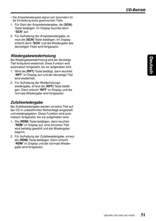 CD-Betrieb
∗ Die Anspielwiedergabe eignet sich besonders für
  die Einstellung eines gewünschten Titels.
1. Für Start der Anspielwiedergabe, die [SCN]-
   Taste betätigen. Im Display leuchtet dann
   “SCN” auf.
2. Für Aufhebung der Anspielwiedergabe, er-
   neut die [SCN]-Taste betätigen. Im Display
   erlischt dann “SCN” und die Wiedergabe des
   derzeitigen Titels wird fortgesetzt.


Wiedergabewiederholung




                                                                                 Deutsch
Bei Wiedergabewiederholung wird der derzeitige
Titel fortlaufend wiederholt. Diese Funktion wird
automatisch fortgesetzt, bis sie aufgehoben wird.
1. Wird die [RPT]-Taste betätigt, dann leuchtet
    “RPT” im Display auf und der derzeitige Titel
    wird wiederholt.
2. Für Aufhebung der Wiederholungs-
    wiedergabe, erneut die [RPT]-Taste betäti-
    gen. Dann erlischt “RPT” im Display und die
    normale Wiedergabe wird fortgesetzt.


Zufallswiedergabe
Bei Zufallswiedergabe werden einzelne Titel auf
der CD in unbestimmter Reihenfolge eingestellt
und wiedergegeben. Diese Funktion wird auto-
matisch fortgesetzt, bis sie aufgehoben wird.
1. Die [RDM]-Taste betätigen, dann leuchtet
   “RDM” im Display auf, eine einzelner Titel
   wird beliebig gewählt und die Wiedergabe
   beginnt.
2. Für Aufhebung der Zufallswiedergabe, erneut
   die [RDM]-Taste betätigen. Dann erlischt
   “RDM” im Display und die normale Wieder-
   gabe wird fortgesetzt.




                                                    DB248R/DB148R/BD149RG   51
 