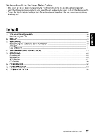 Wir danken Ihnen für den Kauf dieses Clarion-Produkts.
∗ Bitte lesen Sie diese Bedienungsanleitung von Inbetriebnahme des Geräts vollständig durch.
∗ Nach Durchlesung diese Anleitung solle es griffbereit aufbewahrt werden (z.B. im Handschuhfach).
∗ Prüfen Sie den Inhalt der beiliegenden Garantiekarte und bewahren Sie sie zusammen mit dieser
  Anleitung auf.




Inhalt
1. VORSICHTSMASSNAHMEN ........................................................................................................ 38




                                                                                                                                                          Deutsch
   Handhabung von CDs ................................................................................................................... 39
2. REGLER .......................................................................................................................................... 5
3. BENENNUNG ............................................................................................................................... 40
   Bezeichnung der Tasten und deren Funktionen ............................................................................ 40
   Anzeigen ........................................................................................................................................ 41
   LCD-Bildschirm .............................................................................................................................. 41
4. ABNEHMBARES BEDIENTEIL (DCP) ......................................................................................... 42
5. BEDIENUNG ................................................................................................................................. 43
   Grundbetrieb .................................................................................................................................. 43
   Radiobetrieb .................................................................................................................................. 45
   RDS-Betrieb .................................................................................................................................. 47
   CD-Betrieb ..................................................................................................................................... 50
6. FEHLERSUCHE ............................................................................................................................ 52
7. FEHLERANZEIGEN ...................................................................................................................... 53
8. TECHNISCHE DATEN .................................................................................................................. 54




                                                                                                        DB248R/DB148R/BD149RG                    37
 
