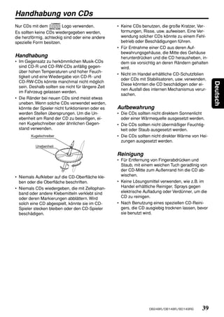 Handhabung von CDs
Nur CDs mit dem          Logo verwenden.             • Keine CDs benutzen, die große Kratzer, Ver-
Es sollten keine CDs wiedergegeben werden,             formungen, Risse, usw. aufweisen. Eine Ver-
die herzförmig, achteckig sind oder eine andere        wendung solcher CDs könnte zu einem Fehl-
spezielle Form besitzen.                               betrieb oder Beschädigungen führen.
                                                     • Für Entnahme einer CD aus deren Auf-
                                                       bewahrungsgehäuse, die Mitte des Gehäuse
Handhabung                                             herunterdrücken und die CD herausheben, in-
• Im Gegensatz zu herkömmlichen Musik-CDs              dem sie vorsichtig an deren Rändern gehalten
  sind CD-R und CD-RW-CDs anfällig gegen-              wird.
  über hohen Temperaturen und hoher Feuch-
                                                     • Nicht im Handel erhältliche CD-Schutzfolien
  tigkeit und eine Wiedergabe von CD-R- und
                                                       oder CDs mit Stabilisatoren, usw. verwenden.
  CD-RW-CDs könnte manchmal nicht möglich




                                                                                                       Deutsch
                                                       Diese könnten die CD beschädigen oder ei-
  sein. Deshalb sollten sie nicht für längere Zeit
                                                       nen Ausfall des internen Mechanismus verur-
  im Fahrzeug gelassen werden.
                                                       sachen.
• Die Ränder bei neuen CDs sind meist etwas
  uneben. Wenn solche CDs verwendet werden,
  könnte der Spieler nicht funktionieren oder es     Aufbewahrung
  werden Stellen übersprungen. Um die Un-            • Die CDs sollten nicht direktem Sonnenlicht
  ebenheit am Rand der CD zu beseitigen, ei-           oder einer Wärmequelle ausgesetzt werden.
  nen Kugelschreiber oder ähnlichen Gegen-           • Die CDs sollten nicht übermäßiger Feuchtig-
  stand verwenden.                                     keit oder Staub ausgesetzt werden.
        Kugelschreiber                               • Die CDs sollten nicht direkter Wärme von Hei-
                                                       zungen ausgesetzt werden.
           Unebenheit

                                                     Reinigung
                                                     • Für Entfernung von Fingerabdrücken und
                                                       Staub, mit einem weichen Tuch geradlinig von
                                                       der CD-Mitte zum Außenrand hin die CD ab-
• Niemals Aufkleber auf die CD-Oberfläche kle-         wischen.
  ben oder die Oberfläche beschriften.               • Keine Lösungsmittel verwenden, wie z.B. im
• Niemals CDs wiedergeben, die mit Zellophan-          Handel erhältliche Reiniger, Sprays gegen
  band oder andere Klebemitteln verklebt sind          elektrische Aufladung oder Verdünner, um die
  oder deren Markierungen abblättern. Wird             CD zu reinigen.
  solch eine CD abgespielt, könnte sie im CD-        • Nach Benutzung eines speziellen CD-Reini-
  Spieler stecken bleiben oder den CD-Spieler          gers, die CD ausgiebig trocknen lassen, bevor
  beschädigen.                                         sie benutzt wird.




                                                                     DB248R/DB148R/BD149RG       39
 