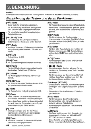 3. BENENNUNG
          Hinweis:
          • Bitte beachten Sie beim Lesen die Frontdiagramme im Kapitel “2. REGLER” auf Seite 5 (ausfalten).

          Bezeichnung der Tasten und deren Funktionen
          [FNC]-Taste                                             [P/A]-Taste
          • Diese Taste für Einschaltung betätigen.               • Für Festsenderanspielung während Radiobetrieb.
            Für Ausschaltung diese Taste betätigen und              Wenn diese Taste betätigt und gedrückt gehal-
            für 1 Sekunde oder länger gedrückt halten.              ten wird, wird automatische Speicherung aus-
          • Für Umschaltung der Betriebsart zwischen                geführt.
Deutsch




            Radiobetrieb, usw.                                    [DISP]-Taste
          [RELEASE]-Taste                                         • Für Umschaltung der Displayanzeige
          • Für Entfernung des DCP (abnehmbares                     (Hauptanzeige,Uhranzeige). Die [DISP]-Taste
            Bedienteil) diese Taste ganz runter drücken.            betätigen, während die [BND]-Taste gedrückt
                                                                    gehalten wird.
          [PTY]-Taste
          • Mit dieser Taste den PTY-Bereitschaftsbetrieb         [SS]-Tasten
            (Programmart) oder andere PTY-Posten ein-             • Für Ein- oder Ausschaltung der Funktion für
            stellen.                                                Bildschirmschoner, die [SS]-Taste betätigen,
                                                                    während die [BND]-Taste gedrückt gehalten
          [CD SLOT]                                                 wird.
          • Einlegöffnung für CD.
                                                                  [s]-Tasten
          [RDM]-Taste                                             • Für Wiedergabe oder -pause einer CD wäh-
          • Für Zufallswiedergabe während CD-Betrieb.               rend CD-Betrieb.
          [SCN]-Taste                                             [a], [d]-Taste
          • Für eine 10 Sekunden lange Anspielwiedergabe          • Einstellung eines Senders während Radio-
            der einzelnen Titel während CD-Betrieb.                 betrieb oder Einstellung eines Titels beim Hö-
                                                                    ren einer CD.
          [RPT]-Taste
          • Für Wiedergabewiederholung während CD-                • Für Umschaltung auf Schnellvorlauf/Schnell-
            Betrieb.                                                rücklauf diese Taste betätigen und für 1 Se-
                                                                    kunde oder länger gedrückt halten.
          [DIRECT]-Taste
          • Für Speicherung eines Senders dessen direk-
                                                                  Drehknopf [ROTARY]
            ten Abruf während Radiobetrieb.                       • Die Lautstärke einstellen, indem der Knopf im
                                                                    Uhrzeiger- oder Gegenuhrzeigersinn gedreht
          [Q]-Taste                                                 wird.
          • Für Auswurf einer im Gerät eingelegten CD.            • Diesen Knopf für eine Reihe von Einstellun-
                                                                    gen benutzen.
          [AF]-Taste
          • Diese Taste für Ein- oder Ausschaltung der            [BND]-Taste
            AF-Funktion (Alternative Frequenz) betätigen.         • Für Umschaltung des Wellenbereichs,
          • Wenn diese Taste betätigt und gedrückt gehal-           Sendersuchlauf oder manuelle Senderein-
            ten wird, kann die Regionalprogramm-Funkti-             stellung während Radiobetrieb.
            on ein- oder ausgeschaltet werden.                    • Für Wiedergabe des ersten Titels während
                                                                    CD-Betrieb.
          [Z]-Taste
          • Mittels dieser Taste eine der drei Klang-             [A-M]-Taste
            eigenschaften einstellen, die schon gespei-           • Die Taste betätigen und für 1 Sekunde oder
            chert worden sind. (Z-Enhancer)                         länger gedrückt halten um MAGNA BASS
                                                                    EXTEND ein/auszuschalten.
          [TA]-Taste
          • Mit dieser Taste den TA-Bereitschaftsbetrieb          • Diese Taste für Umschaltung auf den Audio-
            (Verkehrsdurchsage) einstellen.                         Modus verwenden (Tiefe/Höhe/Balance/Fader).

          40      DB248R/DB148R/BD149RG
 