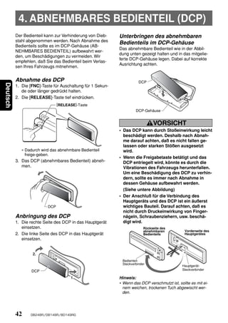 4. ABNEHMBARES BEDIENTEIL (DCP)
          Der Bedienteil kann zur Verhinderung von Dieb-    Unterbringen des abnehmbaren
          stahl abgenommen werden. Nach Abnahme des
                                                            Bedienteils im DCP-Gehäuse
          Bedienteils sollte es im DCP-Gehäuse (AB-
                                                            Das abnehmbare Bedienteil wie in der Abbil-
          NEHMBARES BEDIENTEIL) aufbewahrt wer-
                                                            dung unten gezeigt halten und in das mitgelie-
          den, um Beschädigungen zu vermeiden. Wir
                                                            ferte DCP-Gehäuse legen. Dabei auf korrekte
          empfehlen, daß Sie das Bedienteil beim Verlas-
                                                            Ausrichtung achten.
          sen Ihres Fahrzeugs mitnehmen.


          Abnahme des DCP                                              DCP
Deutsch




          1. Die [FNC]-Taste für Auschaltung für 1 Sekun-
             de oder länger gedrückt halten.
          2. Die [RELEASE]-Taste tief eindrücken.
                                [RELEASE]-Taste
                                                                     DCP-Gehäuse


                                                                               VORSICHT
                                                            • Das DCP kann durch Stoßeinwirkung leicht
                                                              beschädigt werden. Deshalb nach Abnah-
                                                              me darauf achten, daß es nicht fallen ge-
                                                              lassen oder starken Stößen ausgesetzt
             ∗ Dadurch wird das abnehmbare Bedienteil         wird.
               freige-geben.
                                                            • Wenn die Freigabetaste betätigt und das
          3. Das DCP (abnehmbares Bedienteil) abneh-          DCP entriegelt wird, könnte es durch die
             men.                                             Vibrationen des Fahrzeugs herunterfallen.
                                                              Um eine Beschädigung des DCP zu verhin-
                                                              dern, sollte es immer nach Abnahme in
                                                              dessen Gehäuse aufbewahrt werden.
                                                              (Siehe untere Abbildung)
                                                            • Der Anschluß für die Verbindung des
                                                              Hauptgeräts und des DCP ist ein äußerst
                          DCP                                 wichtiges Bauteil. Darauf achten, daß es
                                                              nicht durch Druckeinwirkung von Finger-
          Anbringung des DCP                                  nägeln, Schraubenziehern, usw. beschä-
          1. Die rechte Seite des DCP in das Hauptgerät       digt wird.
             einsetzen.                                                   Rückseite des
                                                                          abnehmbaren           Vorderseite des
          2. Die linke Seite des DCP in das Hauptgerät                    Bedienteils           Hauptgerätes
             einsetzen.


                  2.
                                                             Bedienteil-
                                                             Steckverbinder
                                                                                              Hauptgerät-
                                                                                              Steckverbinder
                  DCP
                                      1.                    Hinweis:
                                                            • Wenn das DCP verschmutzt ist, sollte es mit ei-
                                                              nem weichen, trockenen Tuch abgewischt wer-
                                                              den.




          42     DB248R/DB148R/BD149RG
 