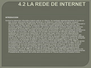4.2 LA REDE DE INTERNETINTRODUCCIONAunque la interacción informática todavía está en su infancia, ha cambiado espectacularmente el mundo en que vivimos, eliminando las barreras del tiempo y la distancia y permitiendo a la gente compartir información y trabajar en colaboración. El avance hacia la 'superautopista de la información' continuará a un ritmo cada vez más rápido. El contenido disponible crecerá rápidamente, lo que hará más fácil encontrar cualquier información en Internet. Las nuevas aplicaciones permitirán realizar transacciones económicas de forma segura y proporcionarán nuevas oportunidades para el comercio. Las nuevas tecnologías aumentarán la velocidad de transferencia de información, lo que hará posible la transferencia directa de 'ocio a la carta'. Es posible que las actuales transmisiones de televisión generales se vean sustituidas por transmisiones específicas en las que cada hogar reciba una señal especialmente diseñada para los gustos de sus miembros, para que puedan ver lo que quieran en el momento que quieran. El crecimiento explosivo de Internet ha hecho que se planteen importantes cuestiones relativas a la censura. El aumento de las páginas de Web que contenían textos y gráficos en los que se denigraba a una minoría, se fomentaba el racismo o se exponía material pornográfico llevó a pedir que los suministradores de Internet cumplieran voluntariamente unos determinados criterios. En 1996 se aprobó en Estados Unidos la Ley para la Decencia en las Comunicaciones, que convirtió en delito el que un suministrador de servicios transmitiera material indecente a través de Internet. La decisión provocó inmediatamente una reacción indignada de usuarios, expertos del sector y grupos en favor de las libertades civiles, que se oponían a ese tipo de censuras. La ley fue impugnada y posteriormente suspendida en junio de 1996 por un comité de jueces federales. El comité describió Internet como una conversación planetaria continua que merecía la máxima protección frente a la injerencia gubernamental. Probablemente, la decisión del comité será recurrida ante el Tribunal Supremo de Estados Unidos.