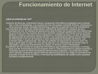 Funcionamiento de Internet¿Qué se entiende por red?Conjunto de técnicas, conexiones físicas y programas informáticos empleados para conectar dos o más computadoras. Los usuarios de una red pueden compartir ficheros, impresoras y otros recursos, enviar mensajes electrónicos y ejecutar programas en otros ordenadores.Una red tiene tres niveles de componentes: software de aplicaciones, software de red y hardware de red. El software de aplicaciones está formado por programas informáticos que se comunican con los usuarios de la red y permiten compartir información (como archivos, gráficos o vídeos) y recursos (como impresoras o unidades de disco). Un tipo de software de aplicaciones se denomina cliente-servidor. Las computadoras cliente envían peticiones de información o de uso de recursos a otras computadoras llamadas servidores, que controlan datos y aplicaciones. Otro tipo de software de aplicación se conoce como 'de igual a igual' (peer to peer). En una red de este tipo, los ordenadores se envían entre sí mensajes y peticiones directamente sin utilizar un servidor como intermediario.El software de red consiste en programas informáticos que establecen protocolos, o normas, para que las computadoras se comuniquen entre sí. Estos protocolos se aplican enviando y recibiendo grupos de datos formateados denominados paquetes. Los protocolos indican cómo efectuar conexiones lógicas entre las aplicaciones de la red, dirigir el movimiento de paquetes a través de la red física y minimizar las posibilidades de colisión entre paquetes enviados simultáneamente. 