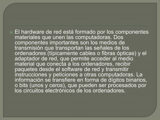 El hardware de red está formado por los componentes materiales que unen las computadoras. Dos componentes importantes son los medios de transmisión que transportan las señales de los ordenadores (típicamente cables o fibras ópticas) y el adaptador de red, que permite acceder al medio material que conecta a los ordenadores, recibir paquetes desde el software de red y transmitir instrucciones y peticiones a otras computadoras. La información se transfiere en forma de dígitos binarios, o bits (unos y ceros), que pueden ser procesados por los circuitos electrónicos de los ordenadores.