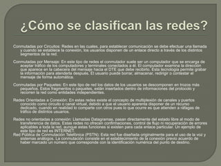 ¿Cómo se clasifican las redes?Conmutadas por Circuitos: Redes en las cuales, para establecer comunicación se debe efectuar una llamada y cuando se establece la conexión, los usuarios disponen de un enlace directo a través de los distintos segmentos de la red. Conmutadas por Mensaje: En este tipo de redes el conmutador suele ser un computador que se encarga de aceptar tráfico de los computadores y terminales conectados a él. El computador examina la dirección que aparece en la cabecera del mensaje hacia el DTE que debe recibirlo. Esta tecnología permite grabar la información para atenderla después. El usuario puede borrar, almacenar, redirigir o contestar el mensaje de forma automática. Conmutadas por Paquetes: En este tipo de red los datos de los usuarios se descomponen en trozos más pequeños. Estos fragmentos o paquetes, están insertados dentro de informaciones del protocolo y recorren la red como entidades independientes. Redes Orientadas a Conexión: En estas redes existe el concepto de multiplexión de canales y puertos conocido como circuito o canal virtual, debido a que el usuario aparenta disponer de un recurso dedicado, cuando en realidad lo comparte con otros pues lo que ocurre es que atienden a ráfagas de tráfico de distintos usuarios. Redes no orientadas a conexión: Llamadas Datagramas, pasan directamente del estado libre al modo de transferencia de datos. Estas redes no ofrecen confirmaciones, control de flujo ni recuperación de errores aplicables a toda la red, aunque estas funciones si existen para cada enlace particular. Un ejemplo de este tipo de red es INTERNET. Red Pública de Conmutación Telefónica (PSTN): Esta red fue diseñada originalmente para el uso de la voz y sistemas análogos. La conmutación consiste en el establecimiento de la conexión previo acuerdo de haber marcado un número que corresponde con la identificación numérica del punto de destino.