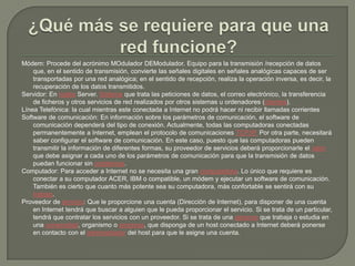 ¿Qué más se requiere para que una red funcione?Módem: Procede del acrónimo MOduladorDEModulador. Equipo para la transmisión /recepción de datos que, en el sentido de transmisión, convierte las señales digitales en señales analógicas capaces de ser transportadas por una red analógica; en el sentido de recepción, realiza la operación inversa, es decir, la recuperación de los datos transmitidos. Servidor: En inglés Server. Sistema que trata las peticiones de datos, el correo electrónico, la transferencia de ficheros y otros servicios de red realizados por otros sistemas u ordenadores (clientes). Línea Telefónica: la cual mientras este conectada a Internet no podrá hacer ni recibir llamadas corrientes Software de comunicación: En información sobre los parámetros de comunicación, el software de comunicación dependerá del tipo de conexión. Actualmente, todas las computadoras conectadas permanentemente a Internet, emplean el protocolo de comunicaciones TCP/IP. Por otra parte, necesitará saber configurar el software de comunicación. En este caso, puesto que las computadoras pueden transmitir la información de diferentes formas, su proveedor de servicios deberá proporcionarle el valor que debe asignar a cada uno de los parámetros de comunicación para que la transmisión de datos puedan funcionar sin problemas. Computador: Para acceder a Internet no se necesita una gran computadora. Lo único que requiere es conectar a su computador ACER, IBM o compatible, un módem y ejecutar un software de comunicación. También es cierto que cuanto más potente sea su computadora, más confortable se sentirá con su trabajo. Proveedor de servicio: Que le proporcione una cuenta (Dirección de Internet), para disponer de una cuenta en Internet tendrá que buscar a alguien que le pueda proporcionar el servicio. Si se trata de un particular, tendrá que contratar los servicios con un proveedor. Si se trata de una persona que trabaja o estudia en una universidad, organismo o empresa, que disponga de un host conectado a Internet deberá ponerse en contacto con el administrador del host para que le asigne una cuenta. 