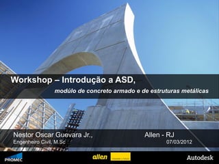 Workshop – Introdução a ASD,
                    modúlo de concreto armado e de estruturas metálicas




   Nestor Oscar Guevara Jr.,                     Allen - RJ
   Engenheiro Civil, M.Sc                                07/03/2012

© 2009 Autodesk
 