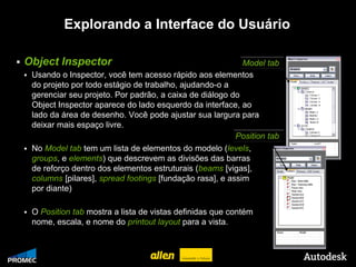 Explorando a Interface do Usuário

   Object Inspector                                               Model tab
        Usando o Inspector, você tem acesso rápido aos elementos
         do projeto por todo estágio de trabalho, ajudando-o a
         gerenciar seu projeto. Por padrão, a caixa de diálogo do
         Object Inspector aparece do lado esquerdo da interface, ao
         lado da área de desenho. Você pode ajustar sua largura para
         deixar mais espaço livre.
                                                                 Position tab
        No Model tab tem um lista de elementos do modelo (levels,
         groups, e elements) que descrevem as divisões das barras
         de reforço dentro dos elementos estruturais (beams [vigas],
         columns [pilares], spread footings [fundação rasa], e assim
         por diante)

        O Position tab mostra a lista de vistas definidas que contém
         nome, escala, e nome do printout layout para a vista.


© 2009 Autodesk
 