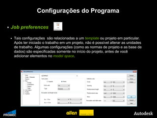 Configurações do Programa

   Job preferences

        Tais configurações são relacionadas a um template ou projeto em particular.
         Após ter iniciado o trabalho em um projeto, não é possível alterar as unidades
         de trabalho. Algumas configurações (como as normas de projeto e as base de
         dados) são especificadas somente no início do projeto, antes de você
         adicionar elementos no model space.




© 2009 Autodesk
 