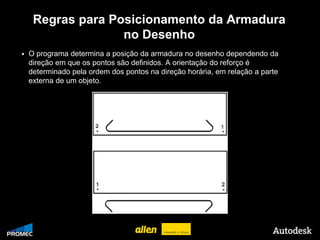 Regras para Posicionamento da Armadura
                          no Desenho
        O programa determina a posição da armadura no desenho dependendo da
         direção em que os pontos são definidos. A orientação do reforço é
         determinado pela ordem dos pontos na direção horária, em relação a parte
         externa de um objeto.




© 2009 Autodesk
 