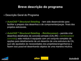Breve descrição do programa

   Descrição Geral do Programa

     AutoCAD ®         Structural Detailing - tem sido desenvolvido para
         facilitar o preparo dos desenhos e de componentes/peças finais dos
         projetos estruturais.

     AutoCAD ®      Structural Detailing - Reinforcement – permite criar
         desenhos detalhados de concreto armado (CA) (RC –reinforcement
         concrete); este módulo é equipado com um conjunto completo de
         opções para detalhamento de um desenho de uma estrutura de CA,
         que são ajustados às necessidades dos projetistas/engenheiros e
         fazem isso possível desenhando objetos de uma maneira intuitiva.




© 2009 Autodesk
 