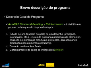 Breve descrição do programa

   Descrição Geral do Programa

     AutoCAD     Structural Detailing - Reinforcement – é dividido em
         poucas partes que são responsáveis por:

    1. Edição de um desenho ou parte de um desenho (projeções,
       interseções, etc.) – incluindo desenhos adicionais de elementos,
       correção de elementos estruturais existentes, acrescentando
       dimensões nos elementos estruturais.
    2. Geração de desenhos finais
    3. Gerenciamento de saída de impressão (printout)




© 2009 Autodesk
 