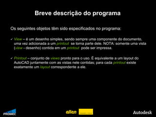 Breve descrição do programa

    Os seguintes objetos têm sido especificados no programa:

        View – é um desenho simples, sendo sempre uma componente do documento,
         uma vez adicionada a um printout se torna parte dele. NOTA: somente uma vista
         (view - desenho) contida em um printout pode ser impressa.

        Printout – conjunto de views pronto para o uso. É equivalente a um layout do
         AutoCAD juntamente com as vistas nele contidas; para cada printout existe
         exatamente um layout correspondente a ele.




© 2009 Autodesk
 