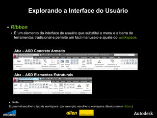 Explorando a Interface do Usuário

       Ribbon
           É um elemento da interface do usuário que substitui o menu e a barra de
            ferramentas tradicional e permite um fácil manuseio e ajuste do workspace.


            Aba – ASD Concreto Armado




            Aba – ASD Elementos Estruturais




      Nota
    É possível escolher o tipo de workspace (por exemplo, escolher o workspace clássico sem o ribbon.)

© 2009 Autodesk
 