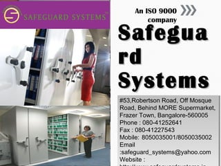 An ISO 9000
company

Safegua
rd
Systems
#53,Robertson Road, Off Mosque
#53,Robertson Road, Off Mosque
Road, Behind MORE Supermarket,
Road, Behind MORE Supermarket,
Frazer Town, Bangalore-560005
Frazer Town, Bangalore-560005
Phone ::080-41252641
Phone 080-41252641
Fax ::080-41227543
Fax 080-41227543
Mobile: 8050035001/8050035002
Mobile: 8050035001/8050035002
Email
Email
:safeguard_systems@yahoo.com
:safeguard_systems@yahoo.com
Website ::
Website

 