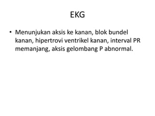 EKG 
• Menunjukan aksis ke kanan, blok bundel 
kanan, hipertrovi ventrikel kanan, interval PR 
memanjang, aksis gelombang P abnormal. 
 