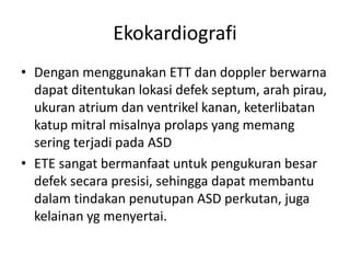 Ekokardiografi 
• Dengan menggunakan ETT dan doppler berwarna 
dapat ditentukan lokasi defek septum, arah pirau, 
ukuran atrium dan ventrikel kanan, keterlibatan 
katup mitral misalnya prolaps yang memang 
sering terjadi pada ASD 
• ETE sangat bermanfaat untuk pengukuran besar 
defek secara presisi, sehingga dapat membantu 
dalam tindakan penutupan ASD perkutan, juga 
kelainan yg menyertai. 
 