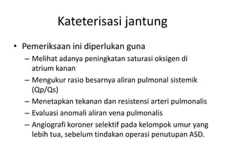 Kateterisasi jantung 
• Pemeriksaan ini diperlukan guna 
– Melihat adanya peningkatan saturasi oksigen di 
atrium kanan 
– Mengukur rasio besarnya aliran pulmonal sistemik 
(Qp/Qs) 
– Menetapkan tekanan dan resistensi arteri pulmonalis 
– Evaluasi anomali aliran vena pulmonalis 
– Angiografi koroner selektif pada kelompok umur yang 
lebih tua, sebelum tindakan operasi penutupan ASD. 
 