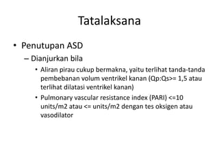 Tatalaksana 
• Penutupan ASD 
– Dianjurkan bila 
• Aliran pirau cukup bermakna, yaitu terlihat tanda-tanda 
pembebanan volum ventrikel kanan (Qp:Qs>= 1,5 atau 
terlihat dilatasi ventrikel kanan) 
• Pulmonary vascular resistance index (PARI) <=10 
units/m2 atau <= units/m2 dengan tes oksigen atau 
vasodilator 
 