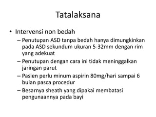 Tatalaksana 
• Intervensi non bedah 
– Penutupan ASD tanpa bedah hanya dimungkinkan 
pada ASD sekundum ukuran 5-32mm dengan rim 
yang adekuat 
– Penutupan dengan cara ini tidak meninggalkan 
jaringan parut 
– Pasien perlu minum aspirin 80mg/hari sampai 6 
bulan pasca procedur 
– Besarnya sheath yang dipakai membatasi 
pengunaannya pada bayi 
 