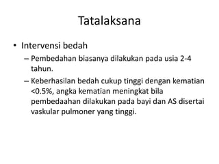 Tatalaksana 
• Intervensi bedah 
– Pembedahan biasanya dilakukan pada usia 2-4 
tahun. 
– Keberhasilan bedah cukup tinggi dengan kematian 
<0.5%, angka kematian meningkat bila 
pembedaahan dilakukan pada bayi dan AS disertai 
vaskular pulmoner yang tinggi. 
 