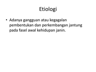 Etiologi 
• Adanya gangguan atau kegagalan 
pembentukan dan perkembangan jantung 
pada fasel awal kehidupan janin. 
 