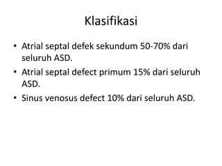 Klasifikasi 
• Atrial septal defek sekundum 50-70% dari 
seluruh ASD. 
• Atrial septal defect primum 15% dari seluruh 
ASD. 
• Sinus venosus defect 10% dari seluruh ASD. 
 