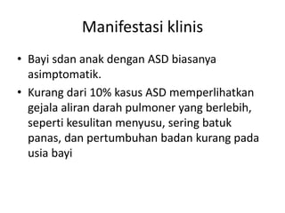 Manifestasi klinis 
• Bayi sdan anak dengan ASD biasanya 
asimptomatik. 
• Kurang dari 10% kasus ASD memperlihatkan 
gejala aliran darah pulmoner yang berlebih, 
seperti kesulitan menyusu, sering batuk 
panas, dan pertumbuhan badan kurang pada 
usia bayi 
 