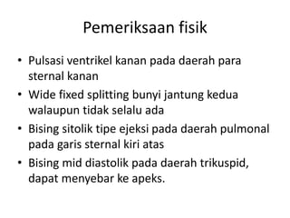 Pemeriksaan fisik 
• Pulsasi ventrikel kanan pada daerah para 
sternal kanan 
• Wide fixed splitting bunyi jantung kedua 
walaupun tidak selalu ada 
• Bising sitolik tipe ejeksi pada daerah pulmonal 
pada garis sternal kiri atas 
• Bising mid diastolik pada daerah trikuspid, 
dapat menyebar ke apeks. 
 