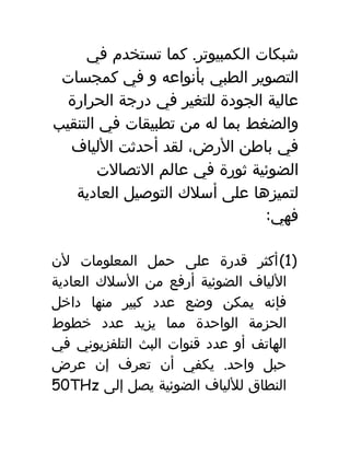 ‫شبكات‬.‫كما‬ ‫الكمبيوتر‬‫تستخدم‬‫في‬
‫التصوير‬‫الطبي‬‫بأنواعه‬‫و‬‫في‬‫كمجسات‬
‫عالية‬‫الجودة‬‫للتغير‬‫في‬‫درجة‬‫الحرارة‬
‫والضغط‬‫بما‬‫له‬‫من‬‫تطبيقات‬‫في‬‫التنقيب‬
‫في‬‫باطن‬،‫الرض‬‫لقد‬‫أحدثت‬‫اللياف‬
‫الضوئية‬‫ثورة‬‫في‬‫عالم‬‫التصالت‬
‫لتميزها‬‫على‬‫أسلك‬‫التوصيل‬‫العادية‬
:‫فهي‬
)1(‫أكثر‬‫قدرة‬‫على‬‫حمل‬‫المعلومات‬‫لن‬
‫اللياف‬‫الضوئية‬‫أرفع‬‫من‬‫السلك‬‫العادية‬
‫فإنه‬‫يمكن‬‫وضع‬‫عدد‬‫كبير‬‫منها‬‫داخل‬
‫الحزمة‬‫الواحدة‬‫مما‬‫يزيد‬‫عدد‬‫خطوط‬
‫الهاتف‬‫أو‬‫عدد‬‫قنوات‬‫البث‬‫التلفزيوني‬‫في‬
‫حبل‬.‫يكفي‬ ‫واحد‬‫أن‬‫تعرف‬‫إن‬‫عرض‬
‫النطاق‬‫لللياف‬‫الضوئية‬‫يصل‬‫إلى‬50THz
 