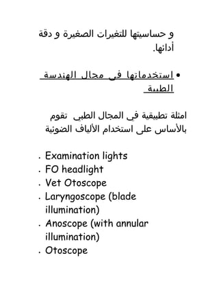 ‫و‬‫حساسيتها‬‫للتغيرات‬‫الصغيرة‬‫و‬‫دقة‬
.‫أدائها‬
•‫استخدماتها‬‫فى‬‫مجال‬‫الهندسة‬
‫الطبية‬
‫امثلة‬‫تطبيقية‬‫في‬‫المجال‬‫الطبي‬‫تقوم‬
‫بالساس‬‫على‬‫استخدام‬‫اللياف‬‫الضوئية‬
• Examination lights
• FO headlight
• Vet Otoscope
• Laryngoscope (blade
illumination)
• Anoscope (with annular
illumination)
• Otoscope
 