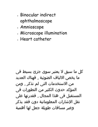 • Binocular indirect
ophthalmoscope
• Amnioscope
• Microscope illumination
• Heart catheter
‫كل‬‫ما‬‫سبق‬‫ل‬‫يعتبر‬‫سوى‬‫جزئ‬‫بسيط‬‫فى‬
‫ما‬‫يخص‬‫اللياف‬‫الضوئية‬,‫فهناك‬‫العديد‬
‫من‬‫الستخدمات‬‫التى‬‫لم‬‫تذكر‬,‫ومن‬
‫المؤكد‬‫حدوث‬‫الكثير‬‫من‬‫التطورات‬‫فى‬
‫المستقبل‬‫فى‬‫هذا‬‫المجال‬,‫فقدرتها‬‫على‬
‫نقل‬‫الشارات‬‫المعلوماتية‬‫دون‬‫فقد‬‫يذكر‬
‫وعبر‬‫مسافات‬‫طويلة‬‫جعل‬‫لها‬‫أهمية‬
 