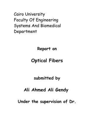 Cairo University
Faculty Of Engineering
Systems And Biomedical
Department
Report on
Optical Fibers
submitted by
Ali Ahmed Ali Gendy
Under the supervision of Dr.
 
